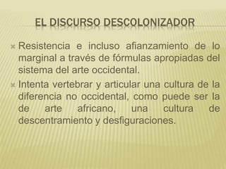 EL DISCURSO DESCOLONIZADOR
 Resistencia e incluso afianzamiento de lo
marginal a través de fórmulas apropiadas del
sistema del arte occidental.
 Intenta vertebrar y articular una cultura de la
diferencia no occidental, como puede ser la
de arte africano, una cultura de
descentramiento y desfiguraciones.
 