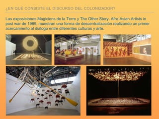 ¿EN QUÉ CONSISTE EL DISCURSO DEL COLONIZADOR?
Las exposiciones Magiciens de la Terre y The Other Story. Afro-Asian Artists in
post war de 1989, muestran una forma de descentralización realizando un primer
acercamiento al dialogo entre diferentes culturas y arte.
 
