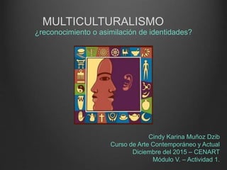 MULTICULTURALISMO
¿reconocimiento o asimilación de identidades?
Cindy Karina Muñoz Dzib
Curso de Arte Contemporáneo y Actual
Diciembre del 2015 – CENART
Módulo V. – Actividad 1.
 