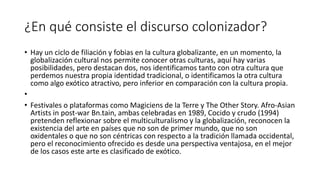 ¿En qué consiste el discurso colonizador?
• Hay un ciclo de filiación y fobias en la cultura globalizante, en un momento, la
globalización cultural nos permite conocer otras culturas, aquí hay varias
posibilidades, pero destacan dos, nos identificamos tanto con otra cultura que
perdemos nuestra propia identidad tradicional, o identificamos la otra cultura
como algo exótico atractivo, pero inferior en comparación con la cultura propia.
•
• Festivales o plataformas como Magiciens de la Terre y The Other Story. Afro-Asian
Artists in post-war Bn.tain, ambas celebradas en 1989, Cocido y crudo (1994)
pretenden reflexionar sobre el multiculturalismo y la globalización, reconocen la
existencia del arte en países que no son de primer mundo, que no son
oxidentales o que no son céntricas con respecto a la tradición llamada occidental,
pero el reconocimiento ofrecido es desde una perspectiva ventajosa, en el mejor
de los casos este arte es clasificado de exótico.
 