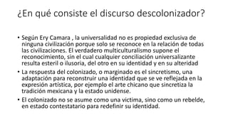 ¿En qué consiste el discurso descolonizador?
• Según Ery Camara , la universalidad no es propiedad exclusiva de
ninguna civilización porque solo se reconoce en la relación de todas
las civilizaciones. El verdadero multiculturalismo supone el
reconocimiento, sin el cual cualquier conciliación universalizante
resulta esteril o ilusoria, del otro en su identidad y en su alteridad
• La respuesta del colonizado, o marginado es el sincretismo, una
adaptación para reconstruir una identidad que se ve reflejada en la
expresión artística, por ejemplo el arte chicano que sincretiza la
tradición mexicana y la estado unidense.
• El colonizado no se asume como una victima, sino como un rebelde,
en estado contestatario para redefinir su identidad.
 