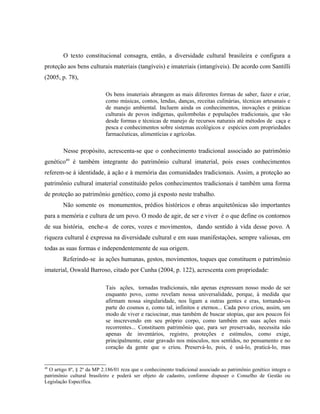 O texto constitucional consagra, então, a diversidade cultural brasileira e configura a
proteção aos bens culturais materiais (tangíveis) e imateriais (intangíveis). De acordo com Santilli
(2005, p. 78),
Os bens imateriais abrangem as mais diferentes formas de saber, fazer e criar,
como músicas, contos, lendas, danças, receitas culinárias, técnicas artesanais e
de manejo ambiental. Incluem ainda os conhecimentos, inovações e práticas
culturais de povos indígenas, quilombolas e populações tradicionais, que vão
desde formas e técnicas de manejo de recursos naturais até métodos de caça e
pesca e conhecimentos sobre sistemas ecológicos e espécies com propriedades
farmacêuticas, alimentícias e agrícolas.
Nesse propósito, acrescenta-se que o conhecimento tradicional associado ao patrimônio
genético49
é também integrante do patrimônio cultural imaterial, pois esses conhecimentos
referem-se à identidade, à ação e à memória das comunidades tradicionais. Assim, a proteção ao
patrimônio cultural imaterial constituído pelos conhecimentos tradicionais é também uma forma
de proteção ao patrimônio genético, como já exposto neste trabalho.
Não somente os monumentos, prédios históricos e obras arquitetônicas são importantes
para a memória e cultura de um povo. O modo de agir, de ser e viver é o que define os contornos
de sua história, enche-a de cores, vozes e movimentos, dando sentido à vida desse povo. A
riqueza cultural é expressa na diversidade cultural e em suas manifestações, sempre valiosas, em
todas as suas formas e independentemente de sua origem.
Referindo-se às ações humanas, gestos, movimentos, toques que constituem o patrimônio
imaterial, Oswald Barroso, citado por Cunha (2004, p. 122), acrescenta com propriedade:
Tais ações, tornadas tradicionais, não apenas expressam nosso modo de ser
enquanto povo, como revelam nossa universalidade, porque, à medida que
afirmam nossa singularidade, nos ligam a outras gentes e eras, tornando-os
parte do cosmos e, como tal, infinitos e eternos... Cada povo criou, assim, um
modo de viver e raciocinar, mas também de buscar utopias, que aos poucos foi
se inscrevendo em seu próprio corpo, como também em suas ações mais
recorrentes... Constituem patrimônio que, para ser preservado, necessita não
apenas de inventários, registro, proteções e estímulos, como exige,
principalmente, estar gravado nos músculos, nos sentidos, no pensamento e no
coração da gente que o criou. Preservá-lo, pois, é usá-lo, praticá-lo, mas
49
O artigo 8º, § 2º da MP 2.186/01 reza que o conhecimento tradicional associado ao patrimônio genético integra o
patrimônio cultural brasileiro e poderá ser objeto de cadastro, conforme dispuser o Conselho de Gestão ou
Legislação Específica.
 