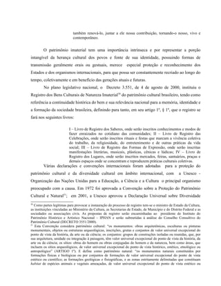 também renová-lo, juntar a ele nossa contribuição, tornando-o nosso, vivo e
contemporâneo.
O patrimônio imaterial tem uma importância intrínseca e por representar a porção
intangível da herança cultural dos povos e fonte de sua identidade, possuindo formas de
transmissão geralmente orais ou gestuais, merece especial proteção e reconhecimento dos
Estados e dos organismos internacionais, para que possa ser constantemente recriado ao longo do
tempo, coletivamente e em benefício das gerações atuais e futuras.
No plano legislativo nacional, o Decreto 3.551, de 4 de agosto de 2000, instituiu o
Registro dos Bens Culturais de Natureza Imaterial50
do patrimônio cultural brasileiro, tendo como
referência a continuidade histórica do bem e sua relevância nacional para a memória, identidade e
a formação da sociedade brasileira, definindo para tanto, em seu artigo 1º, § 1º, que o registro se
fará nos seguintes livros:
I – Livro de Registro dos Saberes, onde serão inscritos conhecimentos e modos de
fazer enraizados no cotidiano das comunidades; II – Livro de Registro das
Celebrações, onde serão inscritos rituais e festas que marcam a vivência coletiva
do trabalho, da religiosidade, do entretenimento e de outras práticas da vida
social; III – Livro de Registro das Formas de Expressão, onde serão inscritas
manifestações literárias, musicais, plásticas, cênicas e lúdicas; IV – Livro de
Registro dos Lugares, onde serão inscritos mercados, feiras, santuários, praças e
demais espaços onde se concentram e reproduzem práticas culturais coletivas.
Várias declarações e convenções internacionais foram adotadas para a proteção do
patrimônio cultural e da diversidade cultural em âmbito internacional, com a Unesco -
Organização das Nações Unidas para a Educação, a Ciência e a Cultura o principal organismo
preocupado com a causa. Em 1972 foi aprovada a Convenção sobre a Proteção do Patrimônio
Cultural e Natural51
; em 2001, a Unesco aprovou a Declaração Universal sobre Diversidade
50
Como partes legítimas para provocar a instauração do processo de registro tem-se o ministro de Estado da Cultura,
as instituições vinculadas ao Ministério da Cultura, as Secretarias de Estado, de Município e do Distrito Federal e as
sociedades ou associações civis. As propostas de registro serão encaminhadas ao presidente do Instituto do
Patrimônio Histórico e Artístico Nacional – IPHAN e serão submetidas à análise do Conselho Consultivo do
Patrimônio Cultural (DECRETO 3551/2000).
51
Esta Convenção considera patrimônio cultural: “os monumentos: obras arquitetônicas, esculturas ou pinturas
monumentais, objetos ou estruturas arqueológicas, inscrições, grutas e conjuntos de valor universal excepcional do
ponto de vista da história, da arte ou da ciência; os conjuntos: grupos de construções isoladas ou reunidas, que, por
sua arquitetura, unidade ou integração à paisagem, têm valor universal excepcional do ponto de vista da história, da
arte ou da ciência; os sítios: obras do homem ou obras conjugadas do homem e da natureza, bem como áreas, que
incluem os sítios arqueológicos, de valor universal excepcional do ponto de vista histórico, estético, etnológico ou
antropológico” (ARTIGO 1º). E define como patrimônio natural: “os monumentos naturais constituídos por
formações físicas e biológicas ou por conjuntos de formações de valor universal excepcional do ponto de vista
estético ou científico; as formações geológicas e fisiográficas, e as zonas estritamente delimitadas que constituam
habitat de espécies animais e vegetais ameaçadas, de valor universal excepcional do ponto de vista estético ou
 
