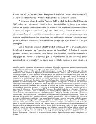 Cultural; em 2003, a Convenção para a Salvaguarda do Patrimônio Cultural Imaterial e em 2005
a Convenção sobre a Proteção e Promoção da Diversidade das Expressões Culturais
A Convenção sobre a Proteção e Promoção da Diversidade das Expressões Culturais, de
2005, define que a diversidade cultural “refere-se à multiplicidade de formas pelas quais as
culturas dos grupos e sociedades encontram sua expressão. Tais expressões são transmitidas entre
e dentro dos grupos e sociedades” (Artigo 4º). Além disso, a Convenção declara que a
diversidade cultural não se manifesta apenas nas formas pelas quais se expressa, se enriquece e se
transmite o patrimônio cultural da humanidade, mas também pelas formas de expressão, criação,
produção, difusão e fruição das expressões culturais, quaisquer que sejam os meios e tecnologias
empregados.
Com a Declaração Universal sobre Diversidade Cultural, de 2001, a diversidade cultural
foi elevada à categoria de “patrimônio comum da humanidade”. A Declaração pretende
preservar o tesouro vivo e renovável que é formado pela diversidade cultural, buscando evitar a
segregação das culturas e colaborando para o reconhecimento de uma sociedade plural,
constituindo-se em orientações52
que devem guiar os Estados-membros, o setor privado e a
científico; os sítios naturais ou as áreas naturais estritamente delimitadas detentoras de valor universal excepcional
do ponto de vista da ciência, da conservação ou da beleza natural” (ARTIGO 2º).
52
A Declaração contém as linhas gerais de um plano de ação para a proteção da diversidade cultural, que serão aqui
expostas de forma resumida: 1) Aprofundar o debate internacional e a reflexão sobre os problemas relativos à
diversidade cultural; 2) Definir princípios, normas e práticas nos planos nacional e internacional, assim como dos
meios de sensibilização e cooperação para a salvaguarda e promoção da diversidade cultural; 3) Favorecer o
intercâmbio de conhecimentos e práticas em matéria de pluralismo cultural; 4) Avançar na compreensão e
reconhecimento do conteúdo dos direitos culturais; 5) Salvaguardar o patrimônio lingüístico da humanidade; 6)
Fomentar a diversidade lingüística e estimular a aprendizagem do plurilingüismo; 7) Promover uma tomada de
consciência do valor positivo da diversidade cultural por meio da educação; 8) Incorporar ao processo educativo,
métodos pedagógicos tradicionais, para preservar e otimizar os métodos culturalmente adequados para a
comunicação e transmissão do saber; 9) Fomentar a “alfabetização digital” e aumentar o domínio das novas
tecnologias da informação e da comunicação; 10) Promover a diversidade lingüística no ciberespaço e fomentar o
acesso gratuito e universal a todas as informações de domínio público; 11) Favorecer o acesso dos países em
desenvolvimento às novas tecnologias; 12) Estimular a produção e difusão de conteúdos diversificados nos meios de
comunicação; 13) Elaborar políticas e estratégias de preservação e valorização do patrimônio cultural e natural, em
particular do patrimônio oral e imaterial e combater o tráfico ilícito de bens e serviços culturais; 14) Respeitar e
proteger os conhecimentos tradicionais e sua especial contribuição para a proteção ambiental e gestão dos recursos
naturais e favorecer a sinergia entre a ciência moderna e os conhecimentos locais; 15) Apoiar a mobilidade de
criadores, artistas, pesquisadores, cientistas e intelectuais procurando preservar e aumentar a capacidade criativa dos
países em desenvolvimento e em transição; 16) Garantir a proteção dos direitos de autor, com remuneração justa ao
trabalho criativo, defendendo ao mesmo tempo o direito público de acesso à cultura; 17) Criar ou consolidar
indústrias culturais nos países em desenvolvimento e nos países em transição; 18) Elaborar políticas culturais que
promovam os princípios dessa Declaração; 19) Envolver diferentes setores da sociedade civil na definição das
políticas públicas de salvaguarda e promoção da diversidade cultural; 20) Reconhecer a contribuição que o setor
privado pode aportar à valorização da diversidade cultural, criando espaços de diálogo entre o setor público e o
privado.
 
