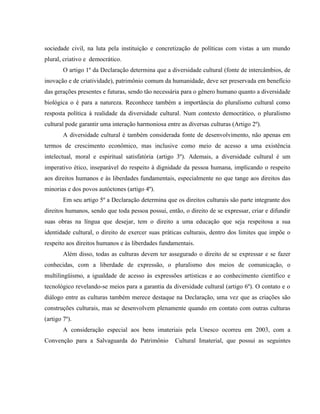 sociedade civil, na luta pela instituição e concretização de políticas com vistas a um mundo
plural, criativo e democrático.
O artigo 1º da Declaração determina que a diversidade cultural (fonte de intercâmbios, de
inovação e de criatividade), patrimônio comum da humanidade, deve ser preservada em benefício
das gerações presentes e futuras, sendo tão necessária para o gênero humano quanto a diversidade
biológica o é para a natureza. Reconhece também a importância do pluralismo cultural como
resposta política à realidade da diversidade cultural. Num contexto democrático, o pluralismo
cultural pode garantir uma interação harmoniosa entre as diversas culturas (Artigo 2º).
A diversidade cultural é também considerada fonte de desenvolvimento, não apenas em
termos de crescimento econômico, mas inclusive como meio de acesso a uma existência
intelectual, moral e espiritual satisfatória (artigo 3º). Ademais, a diversidade cultural é um
imperativo ético, inseparável do respeito à dignidade da pessoa humana, implicando o respeito
aos direitos humanos e às liberdades fundamentais, especialmente no que tange aos direitos das
minorias e dos povos autóctones (artigo 4º).
Em seu artigo 5º a Declaração determina que os direitos culturais são parte integrante dos
direitos humanos, sendo que toda pessoa possui, então, o direito de se expressar, criar e difundir
suas obras na língua que desejar, tem o direito a uma educação que seja respeitosa a sua
identidade cultural, o direito de exercer suas práticas culturais, dentro dos limites que impõe o
respeito aos direitos humanos e às liberdades fundamentais.
Além disso, todas as culturas devem ter assegurado o direito de se expressar e se fazer
conhecidas, com a liberdade de expressão, o pluralismo dos meios de comunicação, o
multilingüismo, a igualdade de acesso às expressões artísticas e ao conhecimento científico e
tecnológico revelando-se meios para a garantia da diversidade cultural (artigo 6º). O contato e o
diálogo entre as culturas também merece destaque na Declaração, uma vez que as criações são
construções culturais, mas se desenvolvem plenamente quando em contato com outras culturas
(artigo 7º).
A consideração especial aos bens imateriais pela Unesco ocorreu em 2003, com a
Convenção para a Salvaguarda do Patrimônio Cultural Imaterial, que possui as seguintes
 