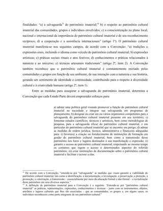 finalidades: “a) a salvaguarda53
do patrimônio imaterial;54
b) o respeito ao patrimônio cultural
imaterial das comunidades, grupos e indivíduos envolvidos; c) a conscientização no plano local,
nacional e internacional da importância do patrimônio cultural imaterial e de seu reconhecimento
recíproco; d) a cooperação e a assistência internacionais” (artigo 1º). O patrimônio cultural
imaterial manifesta-se nos seguintes campos, de acordo com a Convenção: “a) tradições e
expressões orais, incluindo o idioma como veículo do patrimônio cultural imaterial; b) expressões
artísticas; c) práticas sociais rituais e atos festivos; d) conhecimentos e práticas relacionados à
natureza e ao universo; e) técnicas artesanais tradicionais” (artigo 2º, item 2). A Convenção
também reconhece que o patrimônio cultural imaterial é constantemente recriado pelas
comunidades e grupos em função de seu ambiente, de sua interação com a natureza e sua história,
gerando um sentimento de identidade e continuidade, contribuindo para o respeito à diversidade
cultural e à criatividade humana (artigo 2º, item 1).
Entre as medidas para assegurar a salvaguarda do patrimônio imaterial, determina a
Convenção que cada Estado Parte deverá empreender esforços para:
a) adotar uma política geral visando promover a função do patrimônio cultural
imaterial na sociedade e integrar sua salvaguarda em programas de
planejamento; b) designar ou criar um ou vários organismos competentes para a
salvaguarda do patrimônio cultural imaterial presente em seu território; c)
fomentar estudos científicos, técnicos e artísticos, bem como metodologias de
pesquisa, para a salvaguarda eficaz do patrimônio cultural imaterial, e em
particular do patrimônio cultural imaterial que se encontre em perigo; d) adotar
as medidas de ordem jurídica, técnica, administrativa e financeira adequadas
para: i) favorecer a criação ou fortalecimento de instituições de formação em
gestão do patrimônio cultural imaterial, bem como a transmissão desse
patrimônio nos foros e lugares destinados à sua manifestação e expressão; ii)
garantir o acesso ao patrimônio cultural imaterial, respeitando ao mesmo tempo
os costumes que regem o acesso a determinados aspectos do referido
patrimônio; iii) criar instituições de documentação sobre o patrimônio cultural
imaterial e facilitar o acesso a elas.
53
De acordo com a Convenção, “entende-se por “salvaguarda” as medidas que visam garantir a viabilidade do
patrimônio cultural imaterial, tais como a identificação, a documentação, a investigação, a preservação, a proteção, a
promoção, a valorização, a transmissão – essencialmente por meio da educação formal e não-formal – e revitalização
deste patrimônio em seus diversos aspectos.”
54
A definição de patrimônio imaterial para a Convenção é a seguinte: “Entende-se por “patrimônio cultural
imaterial” as práticas, representações, expressões, conhecimentos e técnicas – junto com os instrumentos, objetos,
artefatos e lugares culturais que lhes são associados – que as comunidades, os grupos e, em alguns casos, os
indivíduos reconhecem como parte integrante de seu patrimônio cultural.”
 