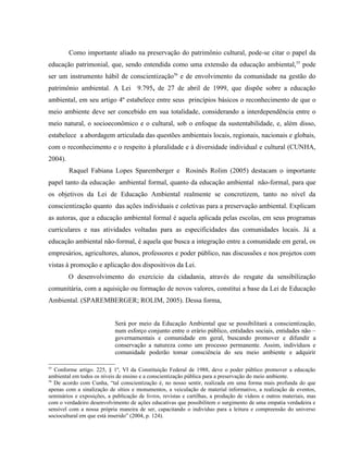 Como importante aliado na preservação do patrimônio cultural, pode-se citar o papel da
educação patrimonial, que, sendo entendida como uma extensão da educação ambiental,55
pode
ser um instrumento hábil de conscientização56
e de envolvimento da comunidade na gestão do
patrimônio ambiental. A Lei 9.795, de 27 de abril de 1999, que dispõe sobre a educação
ambiental, em seu artigo 4º estabelece entre seus princípios básicos o reconhecimento de que o
meio ambiente deve ser concebido em sua totalidade, considerando a interdependência entre o
meio natural, o socioeconômico e o cultural, sob o enfoque da sustentabilidade, e, além disso,
estabelece a abordagem articulada das questões ambientais locais, regionais, nacionais e globais,
com o reconhecimento e o respeito à pluralidade e à diversidade individual e cultural (CUNHA,
2004).
Raquel Fabiana Lopes Sparemberger e Rosinês Rolim (2005) destacam o importante
papel tanto da educação ambiental formal, quanto da educação ambiental não-formal, para que
os objetivos da Lei de Educação Ambiental realmente se concretizem, tanto no nível da
conscientização quanto das ações individuais e coletivas para a preservação ambiental. Explicam
as autoras, que a educação ambiental formal é aquela aplicada pelas escolas, em seus programas
curriculares e nas atividades voltadas para as especificidades das comunidades locais. Já a
educação ambiental não-formal, é aquela que busca a integração entre a comunidade em geral, os
empresários, agricultores, alunos, professores e poder público, nas discussões e nos projetos com
vistas à promoção e aplicação dos dispositivos da Lei.
O desenvolvimento do exercício da cidadania, através do resgate da sensibilização
comunitária, com a aquisição ou formação de novos valores, constitui a base da Lei de Educação
Ambiental. (SPAREMBERGER; ROLIM, 2005). Dessa forma,
Será por meio da Educação Ambiental que se possibilitará a conscientização,
num esforço conjunto entre o erário público, entidades sociais, entidades não –
governamentais e comunidade em geral, buscando promover e difundir a
conservação a natureza como um processo permanente. Assim, indivíduos e
comunidade poderão tomar consciência do seu meio ambiente e adquirir
55
Conforme artigo. 225, § 1º, VI da Constituição Federal de 1988, deve o poder público promover a educação
ambiental em todos os níveis de ensino e a conscientização pública para a preservação do meio ambiente.
56
De acordo com Cunha, “tal conscientização é, no nosso sentir, realizada em uma forma mais profunda do que
apenas com a sinalização de sítios e monumentos, a veiculação de material informativo, a realização de eventos,
seminários e exposições, a publicação de livros, revistas e cartilhas, a produção de vídeos e outros materiais, mas
com o verdadeiro desenvolvimento de ações educativas que possibilitem o surgimento de uma empatia verdadeira e
sensível com a nossa própria maneira de ser, capacitando o indivíduo para a leitura e compreensão do universo
sociocultural em que está inserido” (2004, p. 124).
 