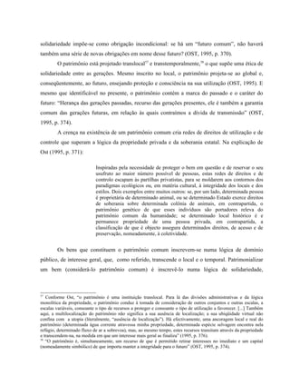 solidariedade impõe-se como obrigação incondicional: se há um “futuro comum”, não haverá
também uma série de novas obrigações em nome desse futuro? (OST, 1995, p. 370).
O patrimônio está projetado translocal57
e transtemporalmente,58
o que supõe uma ética de
solidariedade entre as gerações. Mesmo inscrito no local, o patrimônio projeta-se ao global e,
conseqüentemente, ao futuro, ensejando proteção e consciência na sua utilização (OST, 1995). E
mesmo que identificável no presente, o patrimônio contém a marca do passado e o caráter do
futuro: “Herança das gerações passadas, recurso das gerações presentes, ele é também a garantia
comum das gerações futuras, em relação às quais contraímos a dívida de transmissão” (OST,
1995, p. 374).
A crença na existência de um patrimônio comum cria redes de direitos de utilização e de
controle que superam a lógica da propriedade privada e da soberania estatal. Na explicação de
Ost (1995, p. 371):
Inspiradas pela necessidade de proteger o bem em questão e de reservar o seu
usufruto ao maior número possível de pessoas, estas redes de direitos e de
controlo escapam às partilhas privatistas, para se moldarem aos contornos dos
paradigmas ecológicos ou, em matéria cultural, à integridade dos locais e dos
estilos. Dois exemplos entre muitos outros: se, por um lado, determinada pessoa
é proprietária de determinado animal, ou se determinado Estado exerce direitos
de soberania sobre determinada colônia de animais, em contrapartida, o
patrimônio genético de que esses indivíduos são portadores releva do
patrimônio comum da humanidade; se determinado local histórico é e
permanece propriedade de uma pessoa privada, em contrapartida, a
classificação de que é objecto assegura determinados direitos, de acesso e de
preservação, nomeadamente, à coletividade.
Os bens que constituem o patrimônio comum inscrevem-se numa lógica de domínio
público, de interesse geral, que, como referido, transcende o local e o temporal. Patrimonializar
um bem (considerá-lo patrimônio comum) é inscrevê-lo numa lógica de solidariedade,
57
Conforme Ost, “o patrimônio é uma instituição translocal. Para lá das divisões administrativas e da lógica
monolítica da propriedade, o patrimônio conduz à tomada de consideração de outros conjuntos e outras escalas, a
escalas variáveis, consoante o tipo de recursos a proteger e consoante o tipo de utilização a favorecer. [...] Também
aqui, a multilocalização do patrimônio não significa a sua ausência de localização; a sua ubiqüidade virtual não
confina com a utopia (literalmente, “ausência de localização”). Há efectivamente, uma ancoragem local e real do
patrimônio (determinada água corrente atravessa minha propriedade, determinada espécie selvagem encontra nela
refúgio, determinado fluxo de ar a sobrevoa), mas, ao mesmo tempo, estes recursos transitam através da propriedade
e transcendem-na, na medida em que um interesse mais geral as finaliza” (1995, p. 376).
58
“O patrimônio é, simultaneamente, um recurso de que é permitido retirar interesses no imediato e um capital
(nomeadamente simbólico) de que importa manter a integridade para o futuro” (OST, 1995, p. 374).
 