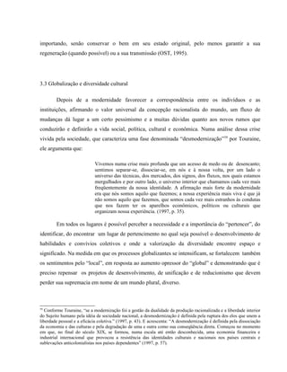 importando, senão conservar o bem em seu estado original, pelo menos garantir a sua
regeneração (quando possível) ou a sua transmissão (OST, 1995).
3.3 Globalização e diversidade cultural
Depois de a modernidade favorecer a correspondência entre os indivíduos e as
instituições, afirmando o valor universal da concepção racionalista do mundo, um fluxo de
mudanças dá lugar a um certo pessimismo e a muitas dúvidas quanto aos novos rumos que
conduzirão e definirão a vida social, política, cultural e econômica. Numa análise dessa crise
vivida pela sociedade, que caracteriza uma fase denominada “desmodernização”59
por Touraine,
ele argumenta que:
Vivemos numa crise mais profunda que um acesso de medo ou de desencanto;
sentimos separar-se, dissociar-se, em nós e à nossa volta, por um lado o
universo das técnicas, dos mercados, dos signos, dos fluxos, nos quais estamos
mergulhados e por outro lado, o universo interior que chamamos cada vez mais
freqüentemente da nossa identidade. A afirmação mais forte da modernidade
era que nós somos aquilo que fazemos; a nossa experiência mais viva é que já
não somos aquilo que fazemos, que somos cada vez mais estranhos às condutas
que nos fazem ter os aparelhos econômicos, políticos ou culturais que
organizam nossa experiência. (1997, p. 35).
Em todos os lugares é possível perceber a necessidade e a importância do “pertencer”, do
identificar, do encontrar um lugar de pertencimento no qual seja possível o desenvolvimento de
habilidades e convívios coletivos e onde a valorização da diversidade encontre espaço e
significado. Na medida em que os processos globalizantes se intensificam, se fortalecem também
os sentimentos pelo “local”, em resposta ao aumento opressor do “global” e demonstrando que é
preciso repensar os projetos de desenvolvimento, de unificação e de reducionismo que devem
perder sua supremacia em nome de um mundo plural, diverso.
59
Conforme Touraine, “se a modernização foi a gestão da dualidade da produção racionalizada e a liberdade interior
do Sujeito humano pela idéia de sociedade nacional, a desmodernização é definida pela ruptura dos elos que unem a
liberdade pessoal e a eficácia coletiva.” (1997, p. 43). E acrescenta: “A desmodernização é definida pela dissociação
da economia e das culturas e pela degradação de uma e outra como sua conseqüência direta. Começou no momento
em que, no final do século XIX, se formou, numa escala até então desconhecida, uma economia financeira e
industrial internacional que provocou a resistência das identidades culturais e nacionais nos países centrais e
sublevações anticolonialistas nos países dependentes” (1997, p. 57).
 