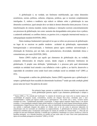 A globalização é, na verdade, um fenômeno multifacetado, que reúne dimensões
econômicas, sociais, políticas, culturais, religiosas, jurídicas, que se mostram completamente
interligadas. E, embora a tendência seja reduzir os debates sobre a globalização às suas
dimensões econômicas, igual atenção deve ser dada às demais dimensões deste processo. Com as
transformações do sistema mundial, muitas mudanças e interações ocorrem concomitantemente
aos processos de globalização, tais como: aumento das desigualdades entre países ricos e pobres;
a catástrofe ambiental; os conflitos étnicos; as guerras civis; a migração internacional maciça e a
sobrepopulação mundial (SANTOS, 2002).
Outra mudança fundamental é perceptível no que se refere aos processos de globalização:
no lugar de se encaixar no padrão moderno ocidental de globalização, representando
homogeneização e universalização, o fenômeno parece agora combinar universalização e
eliminação de fronteiras, por um lado, com particularismo, diversidade, identidade étnica e
comunitarismo, por outro (SANTOS, 2002).
Santos (2003) explica que aquilo que chamamos de globalização são, na verdade,
conjuntos diferenciados de relações sociais, dando origem a diferentes fenômenos de
globalização. E propõe uma definição: “globalização é o processo pelo qual determinada
condição ou entidade local estende a sua influência a todo o globo e, ao fazê-lo, desenvolve a
capacidade de considerar como sendo local outra condição social ou entidade rival” (2003, p.
433).
Prosseguindo a análise das globalizações, Santos (2002) argumenta que a globalização é
sempre a globalização bem-sucedida de determinado localismo,60
sendo que toda condição global
possui uma raiz local. Nas palavras do autor:
Em primeiro lugar, perante as condições do sistema mundial em transição não
existe globalização genuína; aquilo a que chamamos globalização é sempre a
60
Santos (2002, p. 72), entende por localização “o conjunto de iniciativas que visam criar ou manter espaços de
sociabilidade de pequena escala, comunitários, assentes em relações face-a-face, orientados para a auto-
sustentabilidade e regidos por lógicas cooperativas e participativas.” De acordo com o autor, “existem muitos
exemplos de como a globalização pressupõe a localização. A língua inglesa enquanto língua franca é um desses
exemplos. A sua propagação enquanto língua global implicou a localização de outras línguas potencialmente globais,
nomeadamente a língua francesa. Quer isto dizer que, uma vez identificado determinado processo de globalização, o
seu sentido e explicação integrais não podem ser obtidos sem se ter em conta os processos adjacentes de
relocalização com ele ocorrendo em simultâneo ou seqüencialmente. A globalização do sistema de estrelato de
Hollywood contribuiu para a localização (etnicização) do sistema de estrelato do cinema hindu. (...) Para dar um
exemplo de uma área totalmente diferente, à medida que se globaliza o hamburger ou a pizza, localiza-se o bolo de
bacalhau português ou a feijoada brasileira, no sentido em que serão cada vez mais vistos como particularismos
típicos da sociedade portuguesa ou brasileira” (2002, p. 63-64).
 
