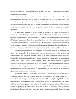 afirmações conclusivas a respeito do problema proposto. Para tanto, o trabalho foi estruturado em
três capítulos, como segue:
No primeiro capítulo, Multiculturalismo, identidade e reconhecimento: em busca da
emancipação dos diferentes, o texto trata de aspectos gerais da crise da modernidade e da
necessidade de superação de seu paradigma, estruturado nos conceitos de universalidade,
individualidade e igualdade, mas que, na verdade, impôs valores monoculturais, que se tornaram
excludentes, gerando um abismo entre as culturas “desenvolvidas” e aquelas consideradas
“primitivas”.
A partir dessa realidade e da necessidade de superação de valores monoculturais e
universais, o multiculturalismo surge das lutas pelo reconhecimento de outras formas de saberes,
diferentes e silenciadas ao longo da história e a cada dia mais suprimidas pelos processos de
globalização hegemônica. Diante dessa realidade, o texto expõe duas teorias opostas em relação
aos discursos multiculturais: o universalismo e o diferencialismo (ou relativismo cultural). A
tensão entre esses discursos conduz a uma abordagem da realidade cultural na formação do povo
brasileiro e da argumentação em torno do universalismo assimilacionista e do diferencialismo.
Ainda no primeiro capítulo, o texto aborda a questão da formação da identidade dos
sujeitos e a questão do reconhecimento, do não-reconhecimento e das políticas de
reconhecimento das diferenças culturais, diante das políticas de reconhecimento igualitário
introduzidas pelas democracias liberais. Perpassa pelas teorias e concepções de identidade de
autores como Charles Taylor, Andrea Semprini, Stuart Hall, Manuel Castells e Zygmunt
Bauman. Após, a questão da emancipação, da redefinição da cidadania e da afirmação das lutas
multiculturais é tratada, partindo da necessidade de ampliação do espaço social, onde os grupos
marginalizados e excluídos reivindicam o reconhecimento de seus direitos, de igualdade de
oportunidades e do respeito à diversidade.
No segundo capítulo, Comunidades tradicionais e a sustentabilidade socioambiental, o
texto aborda alguns aspectos da crise ambiental, da necessidade de novos rumos para o
desenvolvimento, que seja sustentável para as presentes e futuras gerações. A partir daí, analisa
as comunidades tradicionais brasileiras e sua intrínseca relação de sustentabilidade com o meio
ambiente, contribuindo para a preservação da diversidade biológica e cultural. Além disso, a
questão da apropriação do conhecimento tradicional associado ao patrimônio genético faz parte
da abordagem, demonstrando que a construção destes conhecimentos se dá de forma coletiva e
 