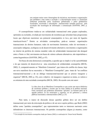 um conjunto muito vasto e heterogêneo de iniciativas, movimentos e organizações
que partilham a luta contra a exclusão e a discriminação sociais e a destruição
ambiental produzidas pelos localismos globalizados e pelos globalismos
localizados, recorrendo a articulações transnacionais tornadas possíveis pela
revolução das tecnologias de informação e comunicação (SANTOS, 2003, p.
436).
O cosmopolitismo traduz-se em solidariedade transnacional entre grupos explorados,
oprimidos ou excluídos, revelada por movimentos de resistência que articulam lutas progressistas
locais que objetivam maximizar seu potencial emancipatório in loco, por meio de ligações
translocais/locais.62
Dentre as atividades cosmopolitas, pode-se nomear: organizações
transnacionais de direitos humanos; redes de movimentos feministas; redes de movimento e
associações indígenas, ecológicas ou de desenvolvimento alternativo; movimentos e organizações
no interior da periferia do sistema mundial; redes de solidariedade transnacional não desigual
entre o Norte e o Sul; movimentos em busca de valores culturais alternativos, não imperialistas e
contra-hegemônicos (SANTOS, 2002, p. 67).
Em busca de uma democracia cosmopolita, a questão que se impõe é se há a possibilidade
e de que maneira irá desenvolver-se uma consciência de solidariedade cosmopolita (BECK,
2002). E, comparativamente ao “Manifesto Comunista”, que tratava do conflito de classes, hoje
um novo manifesto faz-se necessário: o “Manifesto Cosmopolita”, para tratar de “un conflicto
transnacional-nacional y de un diálogo transnacional-nacional que es preciso inaugurar y
organizar” (BECK, 2002, p. 22), com o objetivo de inaugurar e organizar as metas, os valores e
as estruturas de uma sociedade cosmopolita (BECK, 2002). De acordo com este autor:
La idea clave de un Manifesto Cosmopolita es que existe uan nueva dialéctica
de cuestiones globales y locales que no tiene cabida en la política nacional.
Estas cuestiones que podríamos denominar “glocales” ya formam parte de la
agenda política: en los municipios y regiones, en los gobiernos y esferas
públicas nacionales e internacionales (2002, p. 23).
Para tanto, o marco de discussão dessas questões globais deve ser em âmbito
transnacional, por meio da reinvenção da política e de um novo sujeito político, que Beck (2002)
define como “partidos cosmopolitas”, que representariam tanto os interesses nacionais como
defenderiam os interesses transnacionais. Os partidos cosmopolitas (alguns já atuantes, como
62
Um exemplo de movimento cosmopolita citado por Santos (2002) é a realização do Fórum Social Mundial.
 