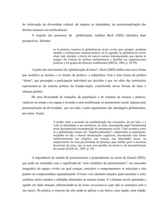 de valorização da diversidade cultural, do respeito às identidades, da reconceitualização dos
direitos humanos em multiculturais.
A respeito dos processos de globalização, também Beck (2002) identifica duas
perspectivas distintas:
en la primera, tenemos la globalización desde arriba (por ejemplo, mediante
tratados e instituciones internacionales); en la segunda, la globalización desde
abajo (por ejemplo, a través de nuevos actores transnacionales que operan al
margen del sistema de política parlamentaria y desafían las organizaciones
políticas y los grupos de intereses establecidos) (BECK, 2002, p. 58-59).
A partir dos movimentos da “globalização de baixo”, Beck (2002) define uma nova forma
que modifica as normas e os limites do político: a subpolítica. Esta é uma forma de política
“direta”, que pressupõe a participação individual nas decisões e que vai além das instituições
representativas do sistema político do Estado-nação, constituindo novas formas de lutas e
alianças globais.
Há uma diversidade de situações, de populações e de sistemas de crenças e práticas,
variáveis no tempo e no espaço e levando a uma modificação no pensamento social, imposta pela
potencialização da diversidade, por um lado, e pelo esgotamento das abordagens globalizantes,
por outro. Assim,
A tensão entre a ascensão da mundialização das economias, de um lado, e a
volta às identidades e aos territórios, de outro, desempenha papel fundamental
nessa decomposição-recomposição do pensamento social. Tudo acontece como
se a globalização criasse um “impulso planetário”, empurrando as populações,
excluídas ou não, a buscar demarcações cognitivas, encontrando suas fontes
indiferentemente nas religiões, nas crenças, nas identidades locais, ou
simplesmente em uma proximidade de pertença, para melhor gerir a incerteza
decorrente do reino, que se quer sem partilha, da técnica e da mercantilização
do mundo (ZAOUAL, 2003, p. 28).
A importância do sentido de pertencimento é preponderante na teoria de Zaoual (2003),
que pode ser entendido com o significado de “sítio simbólico de pertencimento”, um marcador
imaginário do espaço vivido, no qual crenças, conceitos e comportamentos se articulam e não
podem ser compreendidos separadamente. O homo situs (homem situado), para encontrar o sítio,
combina vários mundos e múltiplas dimensões ao mesmo tempo. É o homem social, pensando e
agindo em dada situação, diferenciando-se do homo oeconomicus (que não se comunica com o
seu meio). Na prática, o conceito de sítio pode-se aplicar a um bairro, uma região, uma cidade,
 