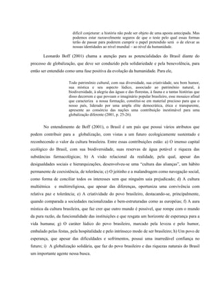 difícil conjeturar: a história não pode ser objeto de uma aposta antecipada. Mas
podemos estar razoavelmente seguros de que o teste pelo qual essas formas
terão de passar para poderem cumprir o papel pretendido será o de elevar as
nossas identidades ao nível mundial – ao nível da humanidade.
Leonardo Boff (2001) chama a atenção para as potencialidades do Brasil diante do
processo de globalização, que deve ser conduzido pela solidariedade e pela benevolência, para
então ser entendido como uma fase positiva da evolução da humanidade. Para ele,
Todo patrimônio cultural, com sua diversidade, sua criatividade, seu bom humor,
sua mística e seu aspecto lúdico, associado ao patrimônio natural, à
biodiversidade, à alegria das águas e das florestas, à fauna e a tantas histórias que
disso decorrem e que povoam o imaginário popular brasileiro, esse mosaico afinal
que caracteriza a nossa formação, constitui-se em material precioso para que o
nosso país, liderado por uma ampla elite democrática, ética e transparente,
apresente ao consórcio das nações uma contribuição inestimável para uma
globalização diferente (2001, p. 25-26).
No entendimento de Boff (2001), o Brasil é um país que possui vários atributos que
podem contribuir para a globalização, com vistas a um futuro ecologicamente sustentado e
reconhecendo o valor da cultura brasileira. Entre essas contribuições estão: a) O imenso capital
ecológico do Brasil, com sua biodiversidade, suas reservas de água potável e riqueza das
substâncias farmacológicas; b) A visão relacional da realidade, pela qual, apesar das
desigualdades sociais e hierarquizações, desenvolveu-se uma “cultura das alianças”, um hábito
permanente de coexistência, de tolerância; c) O jeitinho e a malandragem como navegação social,
como forma de conciliar todos os interesses sem que ninguém saia prejudicado; d) A cultura
multiétnica e multirreligiosa, que apesar das diferenças, oportuniza uma convivência com
relativa paz e tolerância; e) A criatividade do povo brasileiro, destacando-se, principalmente,
quando comparada a sociedades racionalizadas e bem-estruturadas como as européias; f) A aura
mística da cultura brasileira, que faz crer que outro mundo é possível, que rompe com o mundo
da pura razão, da funcionalidade das instituições e que resgata um horizonte de esperança para a
vida humana; g) O caráter lúdico do povo brasileiro, marcado pela leveza e pelo humor,
embalado pelas festas, pela hospitalidade e pelo intrínseco modo de ser brasileiro; h) Um povo de
esperança, que apesar das dificuldades e sofrimentos, possui uma inarredável confiança no
futuro; i) A globalização solidária, que faz do povo brasileiro e das riquezas naturais do Brasil
um importante agente nessa busca.
 