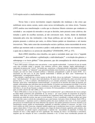 3.4 O sujeito social e o multiculturalismo emancipatório
Novas lutas e novos movimentos surgem originados das mudanças e das crises que
mobilizam novos atores sociais, assim como novas reivindicações, em vários níveis. Touraine
(1997) analisa essa transformação e avalia que os discursos liberais extremos que conduzem a
sociedade a um conjunto de mercados e em que as decisões, tanto pessoais como coletivas, são
tomadas a partir de escolhas racionais, já não convencem mais. Assim, diante da dualidade
instaurada pela crise das instituições e das forças políticas, por um lado, e da ausência de
projetos pessoais e coletivos por outro, os efeitos futuros podem ser desastrosos e até mesmo
irreversíveis. “Mas, tanto como das reconstruções sociais e políticas, temos necessidade de novas
análises que mostrem onde se encontra o poder e onde podem nascer novos movimentos sociais,
e quais são os objetivos e os actores da vida pública” (TOURAINE, 1997, p. 157).
Beck (2002) identifica cinco desafios, aos quais a sociedade atual, que vive a “segunda
modernidade”63
, deve enfrentar: a globalização; a individualização;64
a revolução dos gêneros; o
subemprego e os riscos globais.65
Estes processos, que são conseqüência da vitória da primeira
63
Beck (2002) propõe a distinção entre uma primeira e uma segunda modernidade. A primeira foi por ele tratada
como uma sociedade estatal e nacional, com estruturas coletivas, pleno emprego, rápida industrialização e
exploração da natureza não "visível". Tal modelo que caracterizou a chamada primeira modernidade é identificada
por ele como “simples” ou “industrial” e que apresenta profundas raízes históricas, ou seja, afirmou-se na sociedade
européia, por meio de várias revoluções políticas e industriais, principalmente a partir do século XVIII. Já o
nascimento de uma nova ou de uma segunda modernidade é definida por Beck como “modernização da
modernização”, ou modernização reflexiva.
64
Para entender o significado que o termo assume na obra de Beck, cita-se sua explicação: “Aclaremos qué quiere
decir “individualización”. No quiere decir individualismo. No quiere decir individuacíon, cómo converterse en una
persona única. [...]. Por el contrario, individualización es un concepto estructural, relacionado con el estado de
bienestar; quiere decir “individualismo institucionalizado”. La mayoría de los derechos del estado de bienestar, por
ejemplo, están pensados para individuos más que para familias. En muchos casos presuponem movilidad. A través de
todos estos requisitos, se invita a la gente a constituirse como individuos: a planear, a entender, a diseñarse como
individuos y, en caso de que fracasen, a culparse a sí mismos. De forma paradójica, la individualizacióm implica, por
tanto, un estilo colectivo de vida” (2002, p. 14).
65
Beck (1998) define os riscos de hoje como “riesgos de la modernización”, que se diferenciam dos riscos e perigos
da Idade Média justamente pela globalidade de sua ameaça e por serem produto da maquinaria do progresso
industrial. Além disso, os riscos contêm essencialmente um componente futuro, relacionado com a previsão, com a
destruição que ainda não ocorreu, mas que se revela iminente. O risco é considerado o enfoque moderno que atenta
para a previsão e para o controle das conseqüências que a ação humana trará para o futuro do planeta. Beck (1998, p.
29-30) demonstra a arquitetura social e a dinâmica política dos riscos mediante cinco teses: 1) Os riscos gerados
pelo processo de modernização são muito diferentes das riquezas. Eles podem permanecer invisíveis, baseiam-se em
interpretações causais, podem ser transformados, ampliados ou reduzidos conforme os interesses em jogo; 2) Os
riscos contêm um efeito bumerang, atingindo também aqueles que os produziram (nem os ricos e poderosos estão
seguros diante deles); 3) Esses riscos não rompem com a lógica do desenvolvimento capitalista, pelo contrário, eles
são considerados um grande negócio, proporcionam o aumento das necessidades da população; 4) Diante das
situações de risco, o saber adquire um novo significado. Nas situações de classe o ser determina a consciência,
enquanto que nas situações de risco a consciência determina o ser; 5) Esses riscos reconhecidos possuem um
 
