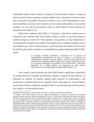 modernidade (simples, linear, industrial e baseada no Estado nacional), indicam o colapso da
idéia de controle, certeza e segurança e apontam também para a necessidade de um novo marco
para a reinvenção da sociedade e da política. Conforme o autor, “está constituyéndose un nuevo
tipo de capitalismo, un nuevo tipo de economia, un nuevo tipo de orden global, un nuevo tipo de
sociedad y un nuevo tipo de vida personal, todos los cuales difieren de fases anteriores del
desarrollo social” (2002, p. 2-3).
Diante dessas mudanças, Beck (2002, p. 3) questiona: “Qué formas sociales nuevas e
inesperadas están surgiendo? Qué nuevas fuerzas sociales y políticas y qué nuevas líneas de
conflicto emergen en el horizonte?” Para responder a estas questões, um traço fundamental é a
caracterização da sociedade de risco global,66
que engloba tanto as sociedades ocidentais como as
não-ocidentais, que vivem as mesmas ameaças e que devem buscar em conjunto um novo marco
de referência para entender a dinâmica e as contradições da segunda modernidade (BECK, 2002).
Assim,
La creciente velocidad, intensidad e importancia de los procesos de
interdependência transnacional, así como el aumento e los discursos de
“globalización” económica, cultural, política y social, no sólo sugiere que las
sociedades no occidentales deberían incluirse en cualquier análisis de los retos
de la segunda modernidad, sino también que las refracciones y reflexiones
específicas de lo global tendrían que examinarse en estas diversas
localizaciones de la sociedad global emergente (BECK, 2002, p. 4).
Nesse sentido, é possível perceber que Beck (2002) chama a atenção para a importância
do reconhecimento das sociedades não-ocidentais, relegadas à categoria de “pré-modernas”, na
elaboração de respostas aos desafios impostos pelos processos de modernização e que
caracterizam a sociedade global de risco. Segundo o autor, muitas partes do “Terceiro Mundo”
mostram hoje à Europa a imagem de seu próprio futuro. E essa afirmação tem um lado positivo e
outro negativo. Na explicação deste autor:
conteúdo político explosivo: o que até então considerava-se apolítico, transforma-se em político.
66
Conforme Beck (1998), passou-se de uma “lógica de distribuição de riquezas”, característica da sociedade
industrial clássica, para uma “lógica de distribuição de riscos”. Já não estamos mais diante de uma luta de classes,
mas diante de um processo intenso de modernização, capaz de transformar as antigas formas sociais e estabelecer
um novo paradigma, que tem como objeto os riscos gerados nesse processo. A sociedade de risco foi impulsionada
pela riqueza, pelo crescimento econômico, pelo desenvolvimento técnico-científico, que acabaram se tornando os
responsáveis pelos perigos e ameaças que a caracterizam. Não é a crise do capitalismo, mas sim as suas vitórias as
responsáveis por essa nova forma social (BECK, 1997). Para Beck (1997, p. 17), “o conceito de sociedade de risco
designa um estágio da modernidade em que começam a tomar corpo as ameaças produzidas até então no caminho da
sociedade industrial”, e que impõem a necessidade de considerar a questão da autolimitação do desenvolvimento que
desencadeou essa sociedade.
 