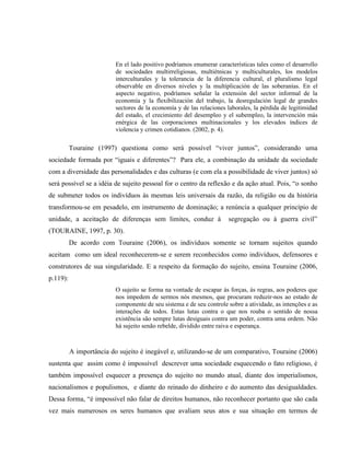En el lado positivo podríamos enumerar características tales como el desarrollo
de sociedades multirreligiosas, multiétnicas y multiculturales, los modelos
interculturales y la tolerancia de la diferencia cultural, el pluralismo legal
observable en diversos niveles y la multiplicación de las soberanías. En el
aspecto negativo, podríamos señalar la extensión del sector informal de la
economía y la flexibilización del trabajo, la desregulación legal de grandes
sectores de la economía y de las relaciones laborales, la pérdida de legitimidad
del estado, el crecimiento del desempleo y el subempleo, la intervención más
enérgica de las corporaciones multinacionales y los elevados índices de
violencia y crimen cotidianos. (2002, p. 4).
Touraine (1997) questiona como será possível “viver juntos”, considerando uma
sociedade formada por “iguais e diferentes”? Para ele, a combinação da unidade da sociedade
com a diversidade das personalidades e das culturas (e com ela a possibilidade de viver juntos) só
será possível se a idéia de sujeito pessoal for o centro da reflexão e da ação atual. Pois, “o sonho
de submeter todos os indivíduos às mesmas leis universais da razão, da religião ou da história
transformou-se em pesadelo, em instrumento de dominação; a renúncia a qualquer princípio de
unidade, a aceitação de diferenças sem limites, conduz à segregação ou à guerra civil”
(TOURAINE, 1997, p. 30).
De acordo com Touraine (2006), os indivíduos somente se tornam sujeitos quando
aceitam como um ideal reconhecerem-se e serem reconhecidos como indivíduos, defensores e
construtores de sua singularidade. E a respeito da formação do sujeito, ensina Touraine (2006,
p.119):
O sujeito se forma na vontade de escapar às forças, às regras, aos poderes que
nos impedem de sermos nós mesmos, que procuram reduzir-nos ao estado de
componente de seu sistema e de seu controle sobre a atividade, as intenções e as
interações de todos. Estas lutas contra o que nos rouba o sentido de nossa
existência são sempre lutas desiguais contra um poder, contra uma ordem. Não
há sujeito senão rebelde, dividido entre raiva e esperança.
A importância do sujeito é inegável e, utilizando-se de um comparativo, Touraine (2006)
sustenta que assim como é impossível descrever uma sociedade esquecendo o fato religioso, é
também impossível esquecer a presença do sujeito no mundo atual, diante dos imperialismos,
nacionalismos e populismos, e diante do reinado do dinheiro e do aumento das desigualdades.
Dessa forma, “é impossível não falar de direitos humanos, não reconhecer portanto que são cada
vez mais numerosos os seres humanos que avaliam seus atos e sua situação em termos de
 