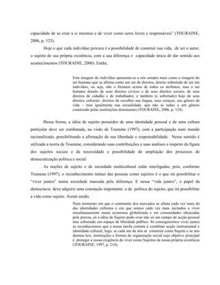 capacidade de se criar a si mesmos e de viver como seres livres e responsáveis” (TOURAINE,
2006, p. 123).
Hoje o que cada indivíduo procura é a possibilidade de construir sua vida, de ser o autor,
o sujeito de sua própria existência, com a sua diferença e capacidade única de dar sentido aos
acontecimentos (TOURAINE, 2006). Então,
Esta imagem do indivíduo apresenta-se a nós sempre mais como a imagem do
ser humano que se afirma como um ser de direitos, direito sobretudo de ser um
indivíduo, ou seja, não o Homem acima de todos os atributos, mas o ser
humano dotado de seus direitos cívicos e de seus direitos sociais, de seus
direitos de cidadão e de trabalhador, e também (e sobretudo) hoje de seus
direitos culturais: direitos de escolher sua língua, suas crenças, seu gênero de
vida – mas igualmente sua sexualidade, que não se reduz a um gênero
construído pelas instituições dominantes (TOURAINE, 2006, p. 124).
Dessa forma, a idéia de sujeito possuidor de uma identidade pessoal e de uma cultura
particular deve ser combinada, na visão de Touraine (1997), com a participação num mundo
racionalizado, possibilitando a afirmação de sua liberdade e responsabilidade. Nesse sentido é
utilizada a teoria de Touraine, considerando suas contribuições e suas análises a respeito da figura
dos sujeitos sociais e da necessidade e possibilidade de ampliação dos processos de
democratização política e social.
As noções de sujeito e de sociedade multicultural estão interligadas, pois, conforme
Touraine (1997), o reconhecimento mútuo das pessoas como sujeitos é o que irá possibilitar o
“viver juntos” numa sociedade marcada pela diferença. E nessa “vida juntos”, o papel da
democracia deve adquirir uma conotação importante: o de política do sujeito, que irá possibilitar
a vida como sujeito. Assim sendo,
Num momento em que o continente dos mercados se afasta cada vez mais do
das identidades culturais e em que somos cada vez mais incitados a viver
simultaneamente numa economia globalizada e em comunidades obcecadas
pela pureza, só a idéia de Sujeito pode criar não só um campo de acção pessoal
mas sobretudo um espaço de liberdade pública. Só conseguiremos viver juntos
se reconhecermos que a nossa tarefa comum é combinar acção instrumental e
identidade cultural, logo, se cada um de nós se construir como Sujeito e se nos
dermos leis, instituições e formas de organização social cujo objetivo principal
é proteger a nossa exigência de viver como Sujeitos da nossa própria existência
(TOURAINE, 1997, p. 214).
 