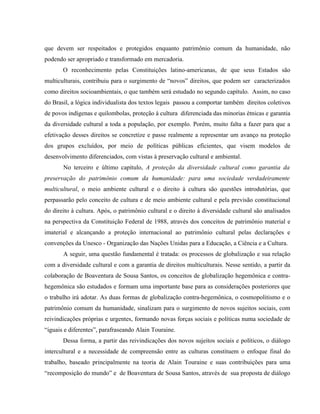 que devem ser respeitados e protegidos enquanto patrimônio comum da humanidade, não
podendo ser apropriado e transformado em mercadoria.
O reconhecimento pelas Constituições latino-americanas, de que seus Estados são
multiculturais, contribuiu para o surgimento de “novos” direitos, que podem ser caracterizados
como direitos socioambientais, o que também será estudado no segundo capítulo. Assim, no caso
do Brasil, a lógica individualista dos textos legais passou a comportar também direitos coletivos
de povos indígenas e quilombolas, proteção à cultura diferenciada das minorias étnicas e garantia
da diversidade cultural a toda a população, por exemplo. Porém, muito falta a fazer para que a
efetivação desses direitos se concretize e passe realmente a representar um avanço na proteção
dos grupos excluídos, por meio de políticas públicas eficientes, que visem modelos de
desenvolvimento diferenciados, com vistas à preservação cultural e ambiental.
No terceiro e último capítulo, A proteção da diversidade cultural como garantia da
preservação do patrimônio comum da humanidade: para uma sociedade verdadeiramente
multicultural, o meio ambiente cultural e o direito à cultura são questões introdutórias, que
perpassarão pelo conceito de cultura e de meio ambiente cultural e pela previsão constitucional
do direito à cultura. Após, o patrimônio cultural e o direito à diversidade cultural são analisados
na perspectiva da Constituição Federal de 1988, através dos conceitos de patrimônio material e
imaterial e alcançando a proteção internacional ao patrimônio cultural pelas declarações e
convenções da Unesco - Organização das Nações Unidas para a Educação, a Ciência e a Cultura.
A seguir, uma questão fundamental é tratada: os processos de globalização e sua relação
com a diversidade cultural e com a garantia de direitos multiculturais. Nesse sentido, a partir da
colaboração de Boaventura de Sousa Santos, os conceitos de globalização hegemônica e contra-
hegemônica são estudados e formam uma importante base para as considerações posteriores que
o trabalho irá adotar. As duas formas de globalização contra-hegemônica, o cosmopolitismo e o
patrimônio comum da humanidade, sinalizam para o surgimento de novos sujeitos sociais, com
reivindicações próprias e urgentes, formando novas forças sociais e políticas numa sociedade de
“iguais e diferentes”, parafraseando Alain Touraine.
Dessa forma, a partir das reivindicações dos novos sujeitos sociais e políticos, o diálogo
intercultural e a necessidade de compreensão entre as culturas constituem o enfoque final do
trabalho, baseado principalmente na teoria de Alain Touraine e suas contribuições para uma
“recomposição do mundo” e de Boaventura de Sousa Santos, através de sua proposta de diálogo
 