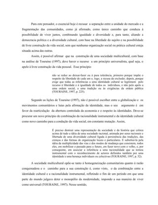 Para este pensador, o essencial hoje é recusar a separação entre a unidade do mercado e a
fragmentação das comunidades, como já afirmado, como único caminho que conduza à
possibilidade de viver juntos, combinando igualdade e diversidade e, para tanto, aliando a
democracia política e a diversidade cultural, com base na liberdade do sujeito e na possibilidade
de livre construção da vida social, sem que nenhuma organização social ou prática cultural esteja
situada acima das outras.
Assim, é possível afirmar que na construção de uma sociedade multicultural, com base
na análise de Touraine (1997), deve haver o recurso a um princípio universalista, qual seja, o
apelo à livre construção da vida pessoal. Esse princípio
não se reduz ao deixar-fazer ou à pura tolerância, primeiro porque impõe o
respeito da liberdade de cada um e, logo, a recusa da exclusão; depois, porque
exige que todas as referências a uma identidade cultural se legitimem pelo
recurso à liberdade e à igualdade de todos os indivíduos, e não pelo apelo a
uma ordem social, a uma tradição ou às exigências da ordem pública
(TOURAINE, 1997, p. 225).
Segundo as lições de Touraine (1997), não é possível escolher entre a globalização e os
movimentos comunitários e lutas pela afirmação da identidade, mas o seu argumento é em
favor da rearticulação da abertura controlada da economia e o respeito às identidades. Deve-se
procurar um novo princípio de combinação da racionalidade instrumental e da identidade cultural
como novo caminho para a condução da vida social, em constante mutação. Assim,
É preciso destruir uma representação da sociedade e da história que coloca
acima de tudo a idéia de uma sociedade racional, animada por seres racionais e
libertada de uma diversidade cultural ligada à persistência das tradições, das
crenças e das formas de organização locais e particulares. E substituí-la pela
idéia da multiplicidade das vias e dos modos de mudança que consistem, todos
eles, em mobilizar o passado para o futuro, em fazer novo com o velho, e, por
conseguinte, em associar a referência a uma racionalidade que se tornou
instrumental com o reconhecimento de actores definidos também por uma
identidade e uma herança individuais ou colectivas (TOURAINE, 1997, p. 52).
A sociedade multicultural opõe-se tanto à homogeneização comunitarista quanto à razão
conquistadora e o caminho para a sua construção é, como visto, o da combinação entre a
identidade cultural e a racionalidade instrumental, refletindo o fim de um período em que uma
parte do mundo julgava deter o monopólio da modernidade, impondo a sua maneira de viver
como universal (TOURAINE, 1997). Nesse sentido,
 