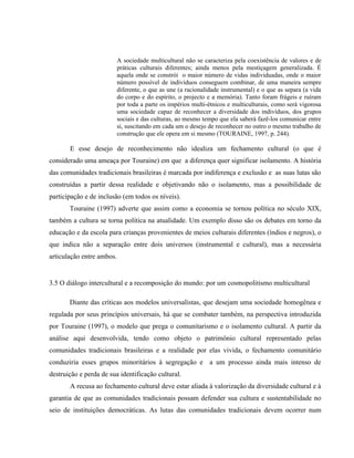 A sociedade multicultural não se caracteriza pela coexistência de valores e de
práticas culturais diferentes; ainda menos pela mestiçagem generalizada. É
aquela onde se constrói o maior número de vidas individuadas, onde o maior
número possível de indivíduos conseguem combinar, de uma maneira sempre
diferente, o que as une (a racionalidade instrumental) e o que as separa (a vida
do corpo e do espírito, o projecto e a memória). Tanto foram frágeis e ruíram
por toda a parte os impérios multi-étnicos e multiculturais, como será vigorosa
uma sociedade capaz de reconhecer a diversidade dos indivíduos, dos grupos
sociais e das culturas, ao mesmo tempo que ela saberá fazê-los comunicar entre
si, suscitando em cada um o desejo de reconhecer no outro o mesmo trabalho de
construção que ele opera em si mesmo (TOURAINE, 1997, p. 244).
E esse desejo de reconhecimento não idealiza um fechamento cultural (o que é
considerado uma ameaça por Touraine) em que a diferença quer significar isolamento. A história
das comunidades tradicionais brasileiras é marcada por indiferença e exclusão e as suas lutas são
construídas a partir dessa realidade e objetivando não o isolamento, mas a possibilidade de
participação e de inclusão (em todos os níveis).
Touraine (1997) adverte que assim como a economia se tornou política no século XIX,
também a cultura se torna política na atualidade. Um exemplo disso são os debates em torno da
educação e da escola para crianças provenientes de meios culturais diferentes (índios e negros), o
que indica não a separação entre dois universos (instrumental e cultural), mas a necessária
articulação entre ambos.
3.5 O diálogo intercultural e a recomposição do mundo: por um cosmopolitismo multicultural
Diante das críticas aos modelos universalistas, que desejam uma sociedade homogênea e
regulada por seus princípios universais, há que se combater também, na perspectiva introduzida
por Touraine (1997), o modelo que prega o comunitarismo e o isolamento cultural. A partir da
análise aqui desenvolvida, tendo como objeto o patrimônio cultural representado pelas
comunidades tradicionais brasileiras e a realidade por elas vivida, o fechamento comunitário
conduziria esses grupos minoritários à segregação e a um processo ainda mais intenso de
destruição e perda de sua identificação cultural.
A recusa ao fechamento cultural deve estar aliada à valorização da diversidade cultural e à
garantia de que as comunidades tradicionais possam defender sua cultura e sustentabilidade no
seio de instituições democráticas. As lutas das comunidades tradicionais devem ocorrer num
 