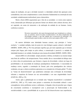 espaço de mediação, em que a atividade racional e a identidade cultural não apareçam como
contraditórias, mas como complementares e como elementos fundamentais na construção de uma
sociedade verdadeiramente multicultural, justa e democrática.
Morin e Kern (2002) argumentam que o fato de as sociedades se verem como espécies
rivais, demarcadas por diferenças que parecem formar um abismo entre culturas diversas, deve
ser superado, em nome do reencontro e da realização da unidade do ser humano. Assim,
conforme os autores:
Devemos reencontrá-la, não numa homogeneização que terraplenaria as culturas,
mas, ao contrário, através do pleno reconhecimento e do pleno desabrochar das
diversidades culturais, o que não impede que os processos de unificação e de
rediversificação sejam levados a cabo em níveis mais amplos (2002, p. 60).
Os autores defendem uma identidade humana comum, cujo princípio é “unitas
multiplex,” a unidade múltipla, tanto do ponto de vista biológico quanto cultural e individual”
(MORIN; KERN, 2002, p. 59). Esse princípio significa que, por mais separados que os homens
estejam pela língua, pelo tempo ou pela cultura, a comunicação é possível e a unidade da
identidade humana é, na verdade, formada por uma imensa diversidade (MORIN; KERN, 2002).
Zaoual (2003) vê a diversidade sempre presente e infinita, revelando-se ao mesmo tempo
uma fonte de conflitos e de enriquecimento. Nesse sentido, dá-se a necessidade de diálogo entre
os vários sítios de pertencimento, que formam a riqueza da diversidade e abrem um leque de
possibilidades e de necessidade de mudanças paradigmáticas fundamentais. A necessidade de
mudança ocorre, segundo a constatação de Zaoual, pela crise paradigmática das ciências
ocidentais, em que a ciência econômica apresenta-se no comando da civilização global. “É sobre
as “ruínas do desenvolvimento” que poderíamos antecipar uma civilização da diversidade,
tolerante e respeitosa do homem em sua universalidade e em suas singularidades locais”
(ZAOUAL, 2003, p. 18).
Assim, após a globalização ter se tornado uma “máquina incontrolável e excludente”
(ZAOUAL, 2003, p. 97), tendo como projeto o extermínio da diversidade cultural e como
conseqüências vários problemas sociais e ambientais, é chegada a hora de perceber que a lógica
do crescimento econômico é incompatível com a preservação da biodiversidade e da
sociodiversidade e com a possibilidade de os povos do Sul desenvolverem suas experiências,
 