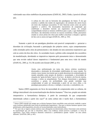valorizando seus sítios simbólicos de pertencimento (ZAOUAL, 2003). Então, é possível afirmar
que,
A cultura do sítio está no horizonte dos paradigmas do futuro. É ela que
constitui o cadinho dos modos de organização e de estímulo dos atores locais
em torno das mudanças necessárias. O sítio funciona assim como um perito
cognitivo e coletivo. Ele desencadeia mecanismos de cooperação que
estabilizam a desordem inerente aos organismos sociais. As crenças
compartilhadas tornam-se motores simbólicos para a ação, o que fundamenta a
relevância das dimensões inviáveis no sucesso econômico. Então, precisamos
estudar as caixas pretas dos sítios para melhor conceituar a situação e agirmos
de fato com os atores do lugar (ZAOUAL, 2003, p. 103).
Somente a partir de um paradigma pluralista será possível compreender e gerenciar a
desordem da civilização, buscando a participação dos próprios atores, cujos comportamentos
estão orientados pelos sítios de pertencimento e são dotados de uma autonomia responsável, que
está no centro da ética dos sítios. As sociedades locais e globais estão emergindo dos escombros
da mundialização, derrubando os imperativos impostos pelo pensamento único e demonstrando
que uma revisão radical desses imperativos é fundamental para uma nova visão de mundo
(ZAOUAL, 2003, p. 31). De acordo com Zaoual (2003, p. 61):
Assim, essa uniformização em torno dos únicos critérios econômicos
desencadeia a destruição da diversidade estabilizadora de nosso mundo. No
entanto, nesse mesmo movimento que se pode denominar de ocidentalização do
mundo entendida como projeto de domínio e acumulação, a diversidade de
situações da “gente de baixo” (gens d’em bas), de dentro e de fora do sistema,
ressurge e resiste ao aniquilamento. Tais choques desnorteiam o paradigma
econômico e geram, em profundidade, uma grande variedade cuja
complexidade só pode ser interpretada a partir de um novo olhar, o do
paradigma para pensar o diverso, o múltiplo, o movente, o contraditório, etc.
Santos (2003) argumenta em favor da necessidade de compreensão entre as culturas, do
diálogo intercultural e da reconceitualização dos direitos humanos.67
Para isso, propõe um método
interpretativo: a hermenêutica diatópica. A partir da constatação de que compreender
determinada cultura a partir dos topoi68
de outra cultura não é tarefa fácil, a hermenêutica
67
Santos (2003) entende que sempre que os direitos humanos forem concebidos como universais, tenderão a operar
como localismo globalizado (uma forma de globalização hegemônica). Para que os direitos humanos operem como
globalização contra-hegemônica, deverão ser reconceitualizados como multiculturais.
68
“Os topoi são os lugares comuns retóricos mais abrangentes de determinada cultura. Funcionam como premissas
de argumentação que, por não se discutirem, dada a sua evidência, tornam possível a produção e a troca de
argumentos. Topoi fortes tornam-se altamente vulneráveis e problemáticos quando “usados” em uma cultura
diferente” (SANTOS, 2003, p. 443).
 