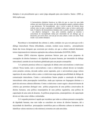 diatópica é um procedimento que o autor julga adequado para esta tentativa. Santos (2003, p.
444) explica que,
A hermenêutica diatópica baseia-se na idéia de que os topoi de uma dada
cultura, por mais fortes que sejam, são tão incompletos quanto a própria cultura
a que pertencem. Tal incompletude não é visível a partir do interior dessa
cultura, uma vez que a aspiração à totalidade induz a que se tome a parte pelo
todo. O objetivo da hermenêutica diatópica não é, porém, atingir a completude
– um objetivo inatingível – mas, pelo contrário, ampliar ao máximo a
consciência de incompletude mútua por intermédio de um diálogo que se
desenrola, por assim dizer, com um pé em uma cultura e outro em outra. Nisto
reside o seu caráter diatópico.
Reconhecer a incompletude das culturas é, então, condição sine qua non para que se dê o
diálogo intercultural. Outras dificuldades, contudo, residem nessa tentativa, principalmente
diante das trocas desiguais que ocorreram por séculos, em que a cultura ocidental dominante
tornou impronunciáveis inúmeras aspirações das culturas dominadas (SANTOS, 2003).
Santos (2003) relaciona algumas premissas básicas para que novas propostas de
concepções de direitos humanos e de dignidade da pessoa humana, por intermédio do diálogo
intercultural, caminhe de um localismo globalizado para um projeto cosmopolita:
1) A primeira premissa refere-se à superação do debate entre universalismo e relativismo
cultural. Nessa tensão, nem o universalismo e nem o relativismo cultural devem ser tomados
como posições corretas, devendo ambos serem superados, pois o universalismo prega valores
superiores de uma cultura sobre a outra e o relativismo nega qualquer possibilidade de diálogo de
comunicação interculturas. Contra o universalismo Santos propõe a construção de diálogos
interculturais sobre preocupações isomórficas, ainda que expressas em linguagens distintas e a
partir de universos culturais diferentes. Contra o relativismo o autor sugere o desenvolvimento de
critérios que permitam distinguir uma política progressista de uma política conservadora de
direitos humanos, uma política emancipatória de uma política regulatória, uma política de
capacitação de uma outra de desarme. As políticas progressistas, emancipatórias e de capacitação
devem ser tidas como válidas e estimuladas.
2) A segunda premissa é aquela que reconhece que todas as culturas possuem concepções
de dignidade humana, mas nem todas as concebem em termos de direitos humanos, daí a
necessidade de identificar preocupações isomórficas para as diferentes culturas na tentativa de
identificar valores máximos (e não mínimos) existentes em cada uma delas.
 