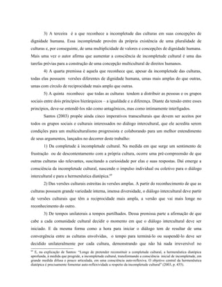 3) A terceira é a que reconhece a incompletude das culturas em suas concepções de
dignidade humana. Essa incompletude provém da própria existência de uma pluralidade de
culturas e, por conseguinte, de uma multiplicidade de valores e concepções de dignidade humana.
Mais uma vez o autor afirma que aumentar a consciência de incompletude cultural é uma das
tarefas prévias para a construção de uma concepção multicultural de direitos humanos.
4) A quarta premissa é aquela que reconhece que, apesar da incompletude das culturas,
todas elas possuem versões diferentes de dignidade humana, umas mais amplas do que outras,
umas com círculo de reciprocidade mais amplo que outras.
5) A quinta reconhece que todas as culturas tendem a distribuir as pessoas e os grupos
sociais entre dois princípios hierárquicos – a igualdade e a diferença. Diante da tensão entre esses
princípios, deve-se entendê-los não como antagônicos, mas como intimamente interligados.
Santos (2003) propõe ainda cinco imperativos transculturais que devem ser aceitos por
todos os grupos sociais e culturais interessados no diálogo intercultural, que ele acredita serem
condições para um multiculturalismo progressista e colaborando para um melhor entendimento
de seus argumentos, lançados no decorrer deste trabalho:
1) Da completude à incompletude cultural. Na medida em que surge um sentimento de
frustração ou de descontentamento com a própria cultura, ocorre uma pré-compreensão de que
outras culturas são relevantes, suscitando a curiosidade por elas e suas respostas. Daí emerge a
consciência da incompletude cultural, nascendo o impulso individual ou coletivo para o diálogo
intercultural e para a hermenêutica diatópica.69
2) Das versões culturais estreitas às versões amplas. A partir do reconhecimento de que as
culturas possuem grande variedade interna, imensa diversidade, o diálogo intercultural deve partir
de versões culturais que têm a reciprocidade mais ampla, a versão que vai mais longe no
reconhecimento do outro.
3) De tempos unilaterais a tempos partilhados. Dessa premissa parte a afirmação de que
cabe a cada comunidade cultural decidir o momento em que o diálogo intercultural deve ser
iniciado. E da mesma forma como a hora para iniciar o diálogo tem de resultar de uma
convergência entre as culturas envolvidas, o tempo para terminá-lo ou suspendê-lo deve ser
decidido unilateralmente por cada cultura, demonstrando que não há nada irreversível no
69
E, na explicação de Santos: “Longe de pretender reconstituir a completude cultural, a hermenêutica diatópica
aprofunda, à medida que progride, a incompletude cultural, transformando a consciência inicial de incompletude, em
grande medida difusa e pouco articulada, em uma consciência auto-reflexiva. O objetivo central da hermenêutica
diatópica é precisamente fomentar auto-reflexividade a respeito da incompletude cultural” (2003, p. 455).
 