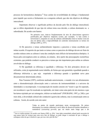 processo de hermenêutica diatópica.70
Esse caráter de reversibilidade do diálogo é fundamental
para impedir que ocorra o fechamento ou a conquista cultural, que não são objetivos do diálogo
intercultural.
Importante observar o significado político da decisão pelo fim do diálogo intercultural,
que se difere dependendo de que tipo de cultura toma essa decisão, a cultura dominante ou a
subordinada. De acordo com Santos:
No primeiro caso, trata-se freqüentemente de atos de chauvinismo agressivo
justificados por objetivos imperiais (como, por exemplo, “a luta contra o
terrorrismo”), enquanto no caso de culturas subordinadas trata-se muitas vezes de
atos de defesa ante a impossibilidade de controlar minimamente os termos do
diálogo (2003, p. 457).
4) De parceiros e temas unilateralmente impostos a parceiros e temas escolhidos por
mútuo acordo. O requisito de que tanto os temas como os parceiros do diálogo devem ser fruto de
acordos mútuos entre as culturas é uma das condições mais difíceis da hermenêutica diatópica. A
busca pela convergência entre as culturas, no entanto, deve partir das preocupações isomórficas
existentes, que poderão conduzir os parceiros a temas que são importantes para ambas as culturas
envolvidas no diálogo.
5) Da igualdade ou diferença à igualdade e diferença. Os dois princípios devem ser
utilizados, como já argumentado neste trabalho, de forma que seja garantida a igualdade quando a
diferença inferioriza e, que seja respeitada a diferença quando a igualdade serve para
descaracterizar determinada cultura.
Para Touraine (1997), conforme analisado anteriormente, o mundo vive um afrontamento
entre a desmodernização (dissociação entre o universo da instrumentalidade e o universo da
identidade) e a recomposição. A recomposição do mundo consiste em “reunir o que foi separado,
em reconhecer o que foi recalcado ou reprimido, em tratar como uma parte de nós mesmos o que
havíamos rejeitado por ser estrangeiro, inferior ou tradicional” (TOURAINE, 1997, p. 240) e, por
meio dela, a diversidade cultural não conduzirá à guerra das culturas, mas à comunicação entre as
culturas. Assim, de acordo com este autor:
Todas as partes do mundo participam nesta recomposição. Os países
dominantes ou centrais elaboram a nova idéia do desenvolvimento duradouro e
sustentável (sustaining growth), que vai muito mais longe que o do
70
Isso se explica porque, de acordo com Santos (2003, p. 456), “uma dada comunidade cultural pode necessitar de
uma pausa antes de avançar para uma nova fase do diálogo, ou pode chegar à conclusão de que o diálogo a
enfraquece além do que é tolerável e que, por isso, deve pôr-lhe fim.”
 