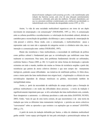 desenvolvimento endógeno (self-sustaining growth), e são transformados pela
redução das barreiras sociais, pela crise de uma educação autoritariamente
racionalista e, sobretudo, pela ação das mulheres. Os países dependentes, por
sua vez, procuram combinar a modernização com a defesa da sua identidade e a
industrialização com a limitação das desigualdades sociais (1997, p. 241).
Assim, “a vida de uma sociedade multicultural organiza-se em torno de um duplo
movimento de emancipação e de comunicação” (TOURAINE, 1997, p. 241). A comunicação
entre as culturas possibilita o reconhecimento e a valorização da diversidade cultural, abrindo os
caminhos para a reconciliação da igualdade e da diferença e para a conquista da emancipação da
vida pessoal e coletiva. Desse modo, com a comunicação, o multiculturalismo passa a
representar cada vez mais não a separação de categorias sociais e a distância entre elas, mas a
interação e a comunicação entre ambas (TOURAINE, 1997).
Diante das resistências e lutas multiculturais, a necessidade de redefinição da política
como política cultural é fundamental para que as reivindicações que mobilizam essas lutas
realmente se concretizem. Para tanto, dois problemas fundamentais deverão ser enfrentados,
conforme Santos e Nunes (2003, p. 40): 1) A partir de várias formas de dominação e opressão
existentes em todo o mundo, também são muitas as formas de resistência surgidas a partir daí,
resistências que partem de atores coletivos distintos e que nem sempre são mutuamente
inteligíveis, podendo causar dificuldades nas tentativas de redefinição política; 2) Além disso,
como a maior parte das lutas multiculturais tem origem local, a legitimação e a eficácia de suas
reivindicações dependem de alianças translocais ou globais, necessitando também de
inteligibilidade mútua.
Assim, a partir da necessidade de redefinição do campo político para a formação de
políticas multiculturais e em razão das dificuldades desse processo, a teoria da tradução é
significativamente importante para que se dê a articulação das lutas multiculturais sem, contudo,
fazer desaparecer a autonomia e a diferença peculiares a cada uma delas (SANTOS; NUNES,
2003). Então, “mais do que de uma teoria comum, do que necessitamos é de uma teoria da
tradução que torne as diferentes lutas mutuamente inteligíveis e permita aos atores colectivos
“conversarem” sobre as opressões a que resistem e as aspirações que os animam” (SANTOS,
2005, p. 27).
A partir da teoria da tradução defendida por Santos, a idéia de cidadania multicultural
ganha sentido “como espaço privilegiado de luta pela articulação e potencialização mútuas do
 