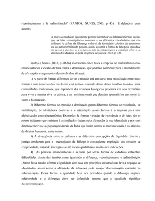 reconhecimento e da redistribuição” (SANTOS; NUNES, 2003, p. 43). E defendem estes
autores:
A teoria da tradução igualmente permite identificar as diferentes formas sociais
que as lutas emancipatórias assumem e os diferentes vocabulários que elas
utilizam. A defesa da diferença cultural, da identidade coletiva, da autonomia
ou da autodeterminação podem, assim, assumir a forma de luta pela igualdade
de acesso a direitos ou a recursos, pelo reconhecimento e exercício efetivo de
direitos de cidadania ou pela exigência de justiça (2003, p. 43).
Santos e Nunes (2003, p. 60-66) elaboraram cinco teses a respeito de multiculturalismos
emancipatórios e escalas de luta contra a dominação, que poderão contribuir para o entendimento
de afirmações e argumentos desenvolvidos até aqui:
1) A partir de formas diferentes de ver o mundo está em curso uma reavaliação entre essas
formas e suas repercussões no direito e na justiça. Exemplo disso são as batalhas travadas entre
comunidades tradicionais, que dependem dos recursos biológicos presentes em seus territórios
para viver e manter viva a cultura, e as multinacionais que desejam apropriá-los em nome do
lucro e do mercado.
2) Diferentes formas de opressão e dominação geram diferentes formas de resistência, de
mobilização, de identidades coletivas e a articulação dessas formas é o impulso para uma
globalização contra-hegemônica. Exemplos de formas variadas de resistência e de lutas são os
povos indígenas que resistem à assimilação e lutam pela afirmação de sua identidade e por seus
direitos coletivos; as populações rurais da Índia que lutam contra as multinacionais e os ativistas
de direitos humanos, entre outros.
3) A divergência entre as culturas e as diferentes concepções de dignidade, direito e
justiça conduzem para a necessidade de diálogo e conseqüente ampliação dos círculos de
reciprocidade, tornando inteligíveis e até mesmo partilháveis muitas reivindicações.
4) As políticas emancipatórias e as lutas por novas formas de cidadania enfrentam
dificuldades diante das tensões entre igualdade e diferença, reconhecimento e redistribuição.
Diante dessa tensão, afirmar a igualdade com base em princípios universalistas leva à negação de
identidades, assim como a afirmação da diferença pode ensejar discriminação, exclusão ou
inferiorização. Dessa forma, a igualdade deve ser defendida quando a diferença implicar
inferioridade e a diferença deve ser defendida sempre que a igualdade significar
descaracterização.
 
