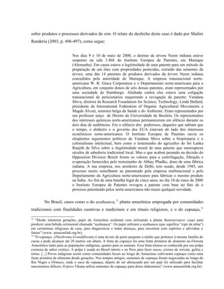 sobre produtos e processos derivados do nim. O relato do desfecho deste caso é dado por Shalini
Randeria (2003, p. 496-497), como segue:
Nos dias 9 e 10 de maio de 2000, o destino da árvore Neem indiana esteve
suspenso na sala 3.468 do Instituto Europeu de Patentes, em Munique
(Alemanha). Em causa estava a legitimidade de uma patente para um método de
preparação de um óleo com propriedades pesticidas, extraído das sementes da
árvore, uma das 14 patentes de produtos derivados da árvore Neem indiana
concedidos pela autoridade de Munique. A empresa transnacional norte-
americana W. R. Grace Corporation e o Departamento norte-americano para a
Agricultura, em conjunto donos de seis dessas patentes, eram representados por
uma sociedade de Hamburgo. Alinhada contra eles estava uma coligação
transnacional de peticionários requerendo a revogação da patente: Vandana
Shiva, diretora da Research Foundation for Science, Technology; Linda Bullard,
presidente da International Federation of Organic Agricultural Movements e
Magda Alvoet, ministra belga da Saúde e do Ambiente. Eram representados por
um professor suíço de Direito da Universidade de Basiléia. Os representantes
dos interesses químicos norte-americanos permaneceram em silêncio durante os
dois dias de audiências. Era o silêncio dos poderosos, daqueles que sabiam que
o tempo, o dinheiro e o governo dos EUA estavam do lado dos interesses
econômicos norte-americanos. O Instituto Europeu de Patentes ouviu os
eloqüentes argumentos políticos de Vandana Shiva sobre a biopirataria e o
colonialismo intelectual, bem como o testemunho do agricultor do Sri Lanka
Ranjith de Silva sobre a ilegitimidade moral de uma patente que menospreza
séculos de sabedoria tradicional local. Mas o que acabou pesando na decisão do
Opposition Division Bench foram os valores para a centrifugação, filtração e
evaporação fornecidos pelo testemunho de Abhay Phadke, dono de uma fábrica
indiana. A sua empresa, nos arredores de Delhi, tem usado, desde 1985, um
processo muito semelhante ao patenteado pela empresa multinacional e pelo
Departamento da Agricultura norte-americanos para fabricar o mesmo produto
na Índia. Ao fim de uma batalha legal de cinco anos, no dia 10 de maio de 2000
o Instituto Europeu de Patentes revogou a patente com base no fato de o
processo patenteado pelos norte-americanos não trazer qualquer novidade.
No Brasil, casos como o do ayahuasca,72
planta amazônica empregada por comunidades
tradicionais com finalidades curativas e medicinais e em rituais religiosos, e o do cupuaçu,73
72
“Desde inúmeras gerações, pajés da Amazônia ocidental vem utilizando a planta Banisteriopsis caapi para
produzir uma bebida cerimonial chamada “ayahuasca”. Os pajés utilizam a ayahuasca (que significa “cipó da alma”)
em cerimônias religiosas de cura, para diagnosticar e tratar doenças, para encontrar com espíritos e adivinhar o
futuro” (www. amazonlink.org.br).
73
“O cupuaçu (Theobroma Grandiflorum) é uma árvore de porte pequeno a médio que pertence à mesma família do
cacau e pode alcançar até 20 metros em altura. A fruta de cupuaçu foi uma fonte primária de alimento na Floresta
Amazônica tanto para as populações indígenas, quanto para os animais. Essa fruta tornou-se conhecida por sua polpa
cremosa de sabor exótico. A polpa é usada no Brasil inteiro e no Peru para fazer sucos, cremes de sorvete, geléia e
tortas. [...] Povos indígenas assim como comunidades locais ao longo do Amazonas cultivaram cupuaçu como uma
fonte primária de alimento desde gerações. Nos tempos antigos, sementes de cupuaçu foram negociadas ao longo do
Rio Negro e Orinoco, onde o suco de cupuaçu, depois de ser abençoado por um pajé foi utilizado para facilitar
nascimentos difíceis. O povo Tikuna utiliza sementes do cupuaçu para dores abdominais” (www.amazonlink.org.br).
 