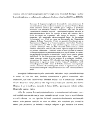 revelam o total desrespeito aos princípios da Convenção sobre Diversidade Biológica e a plena
desconsideração com os conhecimentos tradicionais. Conforme relata Santilli (2005, p. 202-203):
Outro caso de biopirataria amplamente denunciado foi o do patenteamento de
uma variedade do ayahuasca (nome indígena que quer dizer “cipó da alma”),
planta amazônica utilizada por diferentes povos indígenas e populações
tradicionais com finalidades curativas e medicinais, bem como em rituais
xamânicos e em cerimônias religiosas. O cancelamento da patente, concedida ao
norte-americano Loren Miller, foi requerida ao Patent and Trademark Office
(órgão norte-americano responsável pelo registro de patentes e marcas
comerciais) pela organização não-governamental Center for International
Environmental Law (Ciel), em nome da Coordenação das Organizações
Indígenas da Bacia Amanzônica (Coica) (em espanhol, Coordinadora de las
Organizaciones Indígenas de la Cuenca Amazônica) e da Coalizão Amazônica
(Amazon Coalition), em 1999. O órgão patentário chegou a emitir uma decisão
rejeitando a patente em 1999 e, em 2001, voltou atrás em tal decisão, e a patente
continuou em vigor até junho de 2003, quando espirou o seu prazo de validade,
não podendo ser renovada. Outro caso célebre, e muito veiculado na imprensa,
foi o do patenteamento de processos de extração do óleo da semente do cupuaçu
para a produção do chocolate de cupuaçu (o “cupulate”) pela empresa japonesa
Asahi Foods Co. Ltd. Essa empresa registrou ainda o nome “cupuaçu” como
marca comercial, gerando diversos protestos de organizações brasileiras e
internacionais. Em março de 2004, o Escritório de Marcas e Patentes do Japão
decidiu anular o registro da marca comercial “cupuaçu”, atendendo a pedido
formulado pela Rede GTA – Grupo de Trabalho Amazônico e da organização
acreana Amazonlink. O escritório japonês acolheu os argumentos de que uma
marca comercial não pode ser registrada se indicar o nome comum de matérias-
primas.
O emprego da biodiversidade pelas comunidades tradicionais é algo construído ao longo
da história de cada uma delas, mediante conhecimentos e práticas transmitidos pelos
antepassados, com vistas à sobrevivência e também porque a vida da comunidade é construída
em torno de diversas crenças, rituais e entes mágicos relacionados com a natureza. São “formas
diferentes de ver o mundo”, na expressão de Santos (2003), e que requerem proteção também
diferenciada, urgente e efetiva.
Além dos casos de desrespeito relacionados com os conhecimentos tradicionais e com a
biodiversidade, uma questão crucial hoje é a situação precária em que vivem os povos indígenas
na América Latina. No caso específico do Brasil, comunidades inteiras estão assoladas pela
pobreza, pelas péssimas condições de saúde nas aldeias, pelo alcoolismo, pela desnutrição
infantil, pela prostituição de mulheres e crianças indígenas e pela violência. Em matéria
 