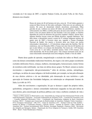 veiculada em 4 de março de 2007, o repórter Hudson Corrêa, do jornal Folha de São Paulo,
denuncia essa situação:
Donos de menos de 40 mil hectares de terra, cerca de 30 mil índios guaranis e
caiuás de Mato Grosso do Sul estão confinados. Falta terra em um ambiente de
miséria. Há casos de desnutrição infantil, alcoolismo, prostituição, filhas
grávidas do pai, violência (ao menos 60 índios são presidiários), suicídios (11
enforcamentos em 2006) e conflito pela posse da terra (uma índia de 70 anos foi
morta a tiros em janeiro dentro de uma fazenda). Com esse quadro, as famílias
dependem de cestas de alimentos dos governos estadual e federal. Apesar disso,
algumas famílias trocam cestas por bebida alcoólica, segundo lideranças. Nas
duas etnias, a desnutrição causou a morte de 47 crianças indígenas menores de
quatro anos de 2005 a fevereiro deste ano, segundo a Funasa (Fundação
Nacional da Saúde). Em janeiro e fevereiro deste ano foram seis mortes
relacionadas à desnutrição. [...] O alcoolismo atinge parte das famílias. Não há
estatísticas, mas em Dourados (MS) a Funasa tem uma lista de 60 famílias em
que os pais bebem e as crianças são desnutridas. Na reserva de 3.475 hectares
vivem cerca de 11 mil índios, incluindo terenas. Entre 2.338 crianças, 8,2%
estão desnutridas. Há 20 em estado grave. Três crianças morreram neste ano de
causa relacionada à desnutrição nessa área indígena, situada a 5 km da cidade.
Diante desse quadro de opressão, marginalização e exclusão dos índios no Brasil, assim
como das demais comunidades tradicionais brasileiras, dos negros e de outros grupos socialmente
excluídos (deficientes físicos, crianças, mulheres, desempregados, homossexuais), muitas formas
de resistência estão mobilizadas nas lutas em defesa desses grupos. No Brasil, somam-se muitos
movimentos e organizações não-governamentais,74
além de ativistas, juristas, antropólogos,
sociólogos, na defesa da causa indígena e da biodiversidade, por exemplo, na luta pela afirmação
de seus direitos coletivos e de sua identidade, pela demarcação de seus territórios e pela
aprovação do Estatuto das Sociedades Indígenas, em substituição ao ultrapassado Estatuto do
Índio, Lei 6.001 de 1973.
Além dos movimentos e organizações, há que se destacar o papel dos próprios índios,
quilombolas, seringueiros e demais comunidades tradicionais engajadas na luta pela defesa de
seus direitos, pela concretização de políticas públicas com vistas a melhores condições de vida e
74
Dentre as ONGs atuantes no Brasil pode-se citar: Amazonlink.org; Amigos da Terra Internacional (Friends of the
Earth International); Argonautas – Associação Ambientalista da Amazônia; CCPY – Comissão Pró-Yanomami; Cimi
– Conselho Indigenista Missionário; Coica – Coordenação das Organizações Indígenas da Bacia Amazônica;
Ecoforça; FBCA – Fundação para Conservação da Biodiversidade na Amazônia; Fundação Vitória Amazônica –
FVA; Greenpeace International – GPI; GTA – Grupo de Amazônico; ICV – Instituto Centro de Vida; Imaflora –
Instituto de Manejo e Certificação Florestal e Agrícola; Imazon – Instituto do Homem e Meio Ambiente da
Amazônia; ISA – Instituto Socioambiental; ISPN- Instituto, Sociedade, População e Natureza; MAB – Movimento
dos Atingidos por Barragens; Opitarj – Organização dos Povos Indígenas de Tarauacá e Jordão; SOS Amazônia;
WWF – Brasil – Fundo Mundial para a Natureza.
 