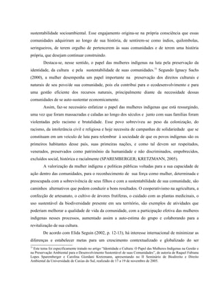 sustentabilidade socioambiental. Esse engajamento origina-se na própria consciência que essas
comunidades adquiriram ao longo de sua história, de sentirem-se como índios, quilombolas,
seringueiros, de terem orgulho de pertencerem às suas comunidades e de terem uma história
própria, que desejam continuar construindo.
Destaca-se, nesse sentido, o papel das mulheres indígenas na luta pela preservação da
identidade, da cultura e pela sustentabilidade de suas comunidades.75
Segundo Ignacy Sachs
(2000), a mulher desempenha um papel importante na preservação dos direitos culturais e
naturais de seu povo/de sua comunidade, pois ela contribui para o ecodesenvolvimento e para
uma gestão eficiente dos recursos naturais, principalmente diante da necessidade dessas
comunidades de se auto-sustentar economicamente.
Assim, faz-se necessário enfatizar o papel das mulheres indígenas que está ressurgindo,
uma vez que foram massacradas e caladas ao longo dos séculos e junto com suas famílias foram
violentadas pelo racismo e brutalidade. Esse povo sobreviveu ao peso da colonização, do
racismo, da intolerância civil e religiosa e hoje necessita de campanhas de solidariedade que se
constituam em um veículo de luta para relembrar à sociedade de que os povos indígenas são os
primeiros habitantes desse país, suas primeiras nações, e como tal devem ser respeitados,
venerados, preservados como patrimônio da humanidade e não discriminados, empobrecidos,
excluídos social, histórica e racialmente (SPAREMBERGER; KRETZMANN, 2005).
A valorização da mulher indígena e políticas públicas voltadas para a sua capacidade de
ação dentro das comunidades, para o reconhecimento de sua força como mulher, determinada e
preocupada com a sobrevivência de seus filhos e com a sustentabilidade de sua comunidade, são
caminhos alternativos que podem conduzir a bons resultados. O cooperativismo na agricultura, a
confecção de artesanato, o cultivo de árvores frutíferas, o cuidado com as plantas medicinais, o
uso sustentável da biodiversidade presente em seu território, são exemplos de atividades que
poderiam melhorar a qualidade de vida da comunidade, com a participação efetiva das mulheres
indígenas nesses processos, aumentado assim a auto-estima do grupo e colaborando para a
revitalização de sua cultura.
De acordo com Elida Seguin (2002, p. 12-13), há interesse internacional de minimizar as
diferenças e estabelecer metas para um crescimento contextualizado e globalizado do ser
75
Este tema foi especificamente tratado no artigo “Identidade e Cultura: O Papel das Mulheres Indígenas na Gestão e
na Preservação Ambiental para o Desenvolvimento Sustentável de suas Comunidades”, de autoria de Raquel Fabiana
Lopes Sparemberger e Carolina Giordani Kretzmann, apresentando no II Seminário de Biodireito e Direito
Ambiental da Universidade de Caxias do Sul, realizado de 17 a 19 de novembro de 2005.
 