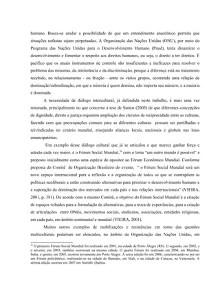 humano. Busca-se anular a possibilidade de que um entendimento anacrônico permita que
situações nefastas sejam perpetuadas. A Organização das Nações Unidas (ONU), por meio do
Programa das Nações Unidas para o Desenvolvimento Humano (Pnud), tenta dinamizar o
desenvolvimento e fomentar o respeito aos direitos humanos, ou seja, o direito a ter direitos. É
pacífico que os atuais instrumentos de controle são insuficientes e ineficazes para resolver o
problema das minorias, da intolerância e da discriminação, porque a diferença está no tratamento
recebido, no relacionamento - ou fricção - entre os vários grupos, ocorrendo uma relação de
dominação/subordinação, em que a minoria é quem domina, não importa seu número, e a maioria
é dominada.
A necessidade de diálogo intercultural, já defendida neste trabalho, é mais uma vez
retomada, principalmente no que concerne à tese de Santos (2003) de que diferentes concepções
de dignidade, direito e justiça requerem ampliação dos círculos de reciprocidade entre as culturas,
fazendo com que preocupações comuns para as diferentes culturas possam ser partilhadas e
reivindicadas no cenário mundial, ensejando alianças locais, nacionais e globais nas lutas
emancipatórias.
Um exemplo desse diálogo cultural que já se articulou e que merece ganhar força e
adesão cada vez maior, é o Fórum Social Mundial,76
com o lema “um outro mundo é possível” e
proposto inicialmente como uma espécie de opositor ao Fórum Econômico Mundial. Conforme
proposta do Comitê de Organização Brasileiro do evento, “ o Fórum Social Mundial será um
novo espaço internacional para a reflexão e a organização de todos os que se contrapõem às
políticas neoliberais e estão construindo alternativas para priorizar o desenvolvimento humano e
a superação da dominação dos mercados em cada país e nas relações internacionais” (VIEIRA,
2001, p. 381). De acordo com o mesmo Comitê, o objetivo do Fórum Social Mundial é a criação
de espaços voltados para a formulação de alternativas, para a troca de experiências, para a criação
de articulações entre ONGs, movimentos sociais, sindicatos, associações, entidades religiosas,
em cada país, em âmbito continental e mundial (VIEIRA, 2001).
Muitos outros exemplos de mobilizações e resistências em torno das questões
multiculturais poderiam ser elencados, no âmbito da Organização das Nações Unidas, em
76
O primeiro Fórum Social Mundial foi realizado em 2001, na cidade de Porto Alegre (RS). O segundo, em 2002, e
o terceiro, em 2003, também ocorreram na mesma cidade. O quarto Fórum foi realizado em 2004, em Mumbai,
Ìndia, o quinto, em 2005, ocorreu novamente em Porto Alegre. A sexta edição foi em 2006, caracterizando-se por ser
um Fórum policêntrico, realizando-se na cidade de Bamako, em Mali, e na cidade de Caracas, na Venezuela. A
sétima edição ocorreu em 2007 em Nairóbi, Quênia.
 