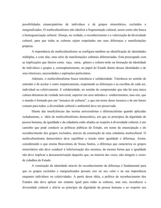 possibilidades emancipatórias de indivíduos e de grupos minoritários, excluídos e
marginalizados. O multiculturalismo não idealiza a fragmentação cultural, assim como não busca
a homogeneização cultural. Almeja, na verdade, o reconhecimento e a valorização da diversidade
cultural, para que todas as culturas sejam respeitadas nas suas diferenças e manifestações
próprias.
A importância do multiculturalismo se configura também na identificação de identidades
múltiplas, e com elas, uma série de manifestações culturais diferenciadas. Está preocupado com
as implicações que fatores como raça, etnia, gênero e cultura terão na formação da identidade
de indivíduos e grupos e, conseqüentemente, no papel do Estado diante dessas identidades e de
seus interesses, necessidades e aspirações particulares.
Ademais, o multiculturalismo busca tolerância e solidariedade. Tolerância no sentido de
entender e de aceitar o outro empaticamente, respeitando as diferenças e as escolhas de cada ser,
individual ou coletivamente. E solidariedade, no sentido de compreender que não há uma única
cultura detentora da verdade universal, superior em seus métodos e conhecimentos, mas sim, que
o mundo é formado por um “mosaico de culturas”, e que em nome desse mosaico e de um futuro
comum para todos, a diversidade cultural e ambiental deve ser preservada.
Diante das insuficiências das teorias universalistas e diferencialistas quando aplicadas
isoladamente, a idéia de multiculturalismo democrático, em que os princípios da dignidade da
pessoa humana, da igualdade e da cidadania estão aliados ao respeito à diversidade cultural, é um
caminho que pode conduzir as políticas públicas do Estado, em nome da emancipação e do
reconhecimento dos grupos excluídos, através da construção de uma cidadania multicultural. O
multiculturalismo democrático deve equilibrar a tensão entre igualdade e diferença. Assim,
considerando o que ensina Boaventura de Sousa Santos, a diferença que caracteriza os grupos
minoritários não deve conduzir à inferiorização dos mesmos, da mesma forma que a igualdade
não deve implicar a descaracterização daqueles que, na maioria das vezes, não atingem o status
de cidadãos do Estado.
A construção da identidade através do reconhecimento da diferença é fundamental para
que os grupos excluídos e marginalizados possam crer no seu valor e na sua importância
enquanto indivíduos ou coletividades. A partir dessa idéia, a política de reconhecimento dos
Estados não deve aplicar um estatuto igual para todas as culturas, mas sim, reconhecer a
diversidade cultural e aliá-la ao princípio da dignidade da pessoa humana e ao respeito aos
 
