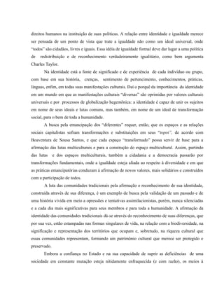 direitos humanos na instituição de suas políticas. A relação entre identidade e igualdade merece
ser pensada de um ponto de vista que trate a igualdade não como um ideal universal, onde
“todos” são cidadãos, livres e iguais. Essa idéia de igualdade formal deve dar lugar a uma política
de redistribuição e de reconhecimento verdadeiramente igualitário, como bem argumenta
Charles Taylor.
Na identidade está a fonte de significado e de experiência de cada indivíduo ou grupo,
com base em sua história, crenças, sentimento de pertencimento, conhecimentos, práticas,
línguas, enfim, em todas suas manifestações culturais. Daí o porquê da importância da identidade
em um mundo em que as manifestações culturais “diversas” são oprimidas por valores culturais
universais e por processos de globalização hegemônica: a identidade é capaz de unir os sujeitos
em nome de seus ideais e lutas comuns, mas também, em nome de um ideal de transformação
social, para o bem de toda a humanidade.
A busca pela emancipação dos “diferentes” requer, então, que os espaços e as relações
sociais capitalistas sofram transformações e substituições em seus “topoi”, de acordo com
Boaventura de Sousa Santos, e que cada espaço “transformado” possa servir de base para a
afirmação das lutas multiculturais e para a construção do espaço multicultural. Assim, partindo
das lutas e dos espaços multiculturais, também a cidadania e a democracia passarão por
transformações fundamentais, onde a igualdade esteja aliada ao respeito à diversidade e em que
as práticas emancipatórias conduzam à afirmação de novos valores, mais solidários e construídos
com a participação de todos.
A luta das comunidades tradicionais pela afirmação e reconhecimento de sua identidade,
construída através de sua diferença, é um exemplo de busca pela validação de um passado e de
uma história vivida em meio a opressões e tentativas assimilacionistas, porém, nunca silenciadas
e a cada dia mais significativas para seus membros e para toda a humanidade. A afirmação da
identidade das comunidades tradicionais dá-se através do reconhecimento de suas diferenças, que
por sua vez, estão estampadas nas formas singulares de vida, na relação com a biodiversidade, na
significação e representação dos territórios que ocupam e, sobretudo, na riqueza cultural que
essas comunidades representam, formando um patrimônio cultural que merece ser protegido e
preservado.
Embora a confiança no Estado e na sua capacidade de suprir as deficiências de uma
sociedade em constante mutação esteja nitidamente enfraquecida (e com razão), os meios à
 