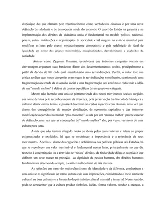disposição dos que clamam pelo reconhecimento como verdadeiros cidadãos e por uma nova
definição de cidadania e de democracia ainda são escassos. O papel do Estado na garantia e na
implementação dos direitos de cidadania ainda é fundamental no modelo político nacional,
porém, outras instituições e organizações da sociedade civil surgem no cenário mundial para
modificar as lutas pelo acesso verdadeiramente democrático e pela redefinição do ideal de
igualdade em nome dos grupos minoritários, marginalizados, desvalorizados e excluídos da
sociedade.
Autores como Zygmunt Bauman, reconhecem que inúmeras categorias sociais em
desvantagem ergueram suas bandeiras diante dos descontentamentos sociais, principalmente a
partir da década de 80, cada qual manifestando suas reivindicações. Porém, o autor tece sua
crítica ao dizer que essas categorias eram cegas às reivindicações semelhantes, ocasionando uma
fragmentação acelerada da dissensão social e uma fragmentação dos conflitos e reduzindo a idéia
de um “mundo melhor” à defesa de causas específicas de um grupo ou categoria.
Mesmo não fazendo uma análise pormenorizada dos novos movimentos sociais surgidos
em nome de lutas pelo reconhecimento da diferença, pela preservação da diversidade biológica e
cultural, dentre outros temas, é possível discordar em certos aspectos com Bauman, uma vez que
diante das conseqüências do mundo globalizado, da economia capitalista e das inúmeras
modificações ocorridas no mundo “pós-modermo”, a luta por um “mundo melhor” parece carecer
de definição, uma vez que as concepções de “mundo melhor” são, por vezes, variáveis de uma
cultura para outra.
Ainda que não tenham atingido todos os ideais pelos quais lutavam e lutam os grupos
estigmatizados e excluídos, há que se reconhecer a importância e a relevância de seus
movimentos. Ademais, diante das cegueiras e deficiências das políticas públicas dos Estados, há
que se reconhecer um valor inestimável e fundamental nessas lutas, principalmente no que diz
respeito à concretização ou a previsão de “novos” direitos, de titularidade difusa e coletiva e que
definem um novo marco na proteção da dignidade da pessoa humana, dos direitos humanos
fundamentais, observando sempre, o caráter multicultural de tais direitos.
As reflexões em torno do multiculturalismo, da identidade e da diferença, conduziram a
uma análise do significado do termo cultura e de suas implicações, considerando o meio ambiente
cultural, os bens culturais e a formação do patrimônio cultural material e imaterial. Nesse sentido,
pode-se acrescentar que a cultura produz símbolos, idéias, forma valores, conduz a crenças, a
 