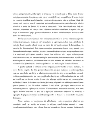 hábitos, comportamentos, induz ações e formas de ver o mundo que se difere muito de uma
sociedade para outra, de um grupo para outro. Isso pode levar a conseqüências diversas, como,
por exemplo, considerar a própria cultura como superior, em que o próprio modo de vida é tido
como o mais correto e natural, conduzindo ao chamado etnocentrismo, podendo ensejar atitudes
agressivas e hostis, ou formas de racismo e intolerância. Outra conseqüência que pode ser
ensejada é o abandono nas crenças e nos valores de sua cultura, em virtude de alguma crise que
atinge os membros do grupo, gerando uma situação de apatia e um sentimento de inferioridade
diante das outras culturas.
Diante dessas conseqüências, mais uma vez a necessidade de respeito e de valorização das
culturas diferenciadas e o respeito entre as culturas é algo imprescindível para a condução da
proteção da diversidade cultural e por seu turno, do patrimônio comum da humanidade. A
recepção dos fatores culturais diversos de uma cultura para outra geralmente ocorre quando esses
fatores são vantajosos para a cultura receptora ou quando não apresentam ameaçadas às mesmas.
Já a intolerância pode ocorre quando a cultura dita “diferente” não segue nenhum padrão
universalmente aceito, não apresenta vantagens aparentes caso fosse incorporada ou incluída nas
políticas públicas do Estado, ou quando as lutas dos seus membros por autonomia e afirmação de
suas identidades podem levar a uma “independência” não desejada pela cultura dominante.
A questão cultural, os impulsos sociais surgidos dos movimentos sociais e culturais, os
novos direitos surgidos das lutas por reconhecimento, ensejam mudanças no sistema jurídico,
para que a produção legislativa se adapte aos novos contextos e às novas realidades, tornando
políticas questões que antes não eram consideradas. Porém, um problema fundamental que pode
ser identificado no sistema jurídico é o de criar soluções legislativas parciais e emergenciais,
acabando por tornar definitiva a não-elaboração de uma lei própria e criteriosa para a matéria em
questão (como é o caso da Medida Provisória 2.186-16/2001, que dispõe sobre o acesso ao
patrimônio genético, a proteção e o acesso ao conhecimento tradicional associado). Um outro
aspecto também relevante é o fato de a legislação normalmente expressar os interesses e
aspirações de grupos dominantes, restando enfraquecidos os desejos e as necessidades dos grupos
dominados.
Nesse sentido, os movimentos de globalização contra-hegemônica adquirem um
importante papel, no sentido de proteger às diversas manifestações culturais e buscar
entendimento e mobilização entre culturas diversas, buscando nos direitos humanos fundamentais
 