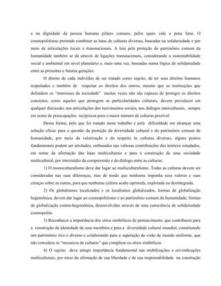 e na dignidade da pessoa humana pilares comuns, pelos quais vale a pena lutar. O
cosmopolitismo pretende combinar as lutas de culturas diversas, baseadas na solidariedade e por
meio de articulações locais e transnacionais. A luta pela proteção do patrimônio comum da
humanidade também se dá através de ligações transnacionais, considerando a sustentabilidade
social e ambiental em nível planetário e, mais uma vez, baseadas numa lógica de solidariedade
entre as presentes e futuras gerações.
O direito de cada indivíduo de ser tratado como sujeito, de ter seus direitos humanos
respeitados e também de respeitar os direitos dos outros, mesmo que as instituições que
defendem os “interesses da sociedade” muitas vezes não são capazes de proteger os direitos
concretos, como aqueles que protegem as particularidades culturais, devem prevalecer em
qualquer discussão, nas articulações dos movimentos sociais, nos diálogos interculturais, sempre
em nome de preocupações recíprocas para o maior número de culturas possível.
Dessa forma, pelo que foi tratado neste trabalho e pela dificuldade em alcançar uma
solução eficaz para a questão da proteção da diversidade cultural e do patrimônio comum da
humanidade, por meio da valorização e do respeito às culturas diversas, alguns pontos
fundamentais podem ser arrolados, embasados nas valiosas contribuições dos teóricos estudados,
em nome da afirmação das lutas multiculturais e para a construção de uma sociedade
multicultural, por intermédio da compreensão e do diálogo entre as culturas:
1) O monoculturalismo deve dar lugar ao multiculturalismo. Todas as culturas devem ser
consideradas nas suas diferenças, mas de modo que nenhuma imponha seus valores e suas
crenças sobre as outras, para que nenhuma cultura acabe oprimida, explorada ou desintegrada.
2) Os globalismos localizados e os localismos globalizados, formas de globalização
hegemônica, devem dar lugar ao cosmopolitismo e ao patrimônio comum da humanidade, formas
de globalização contra-hegemônica, desenvolvidas através de uma consciência de solidariedade
cosmopolita.
3) Reconhecer a importância dos sítios simbólicos de pertencimento, que contribuem para
a construção da identidade de seus membros e para a diversidade cultural mundial, constituindo
um patrimônio rico e diverso e colaborando para a superação da visão de mundo uniforme, que
não considera os “mosaicos de culturas” que compõem os sítios simbólicos.
4) O sujeito deve atingir importância fundamental nas mobilizações e reivindicações
multiculturais, por meio da afirmação de sua liberdade e de sua responsabilidade na construção
 