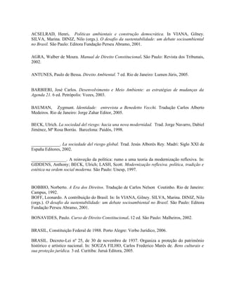 ACSELRAD, Henri. Políticas ambientais e construção democrática. In VIANA, Gilney.
SILVA, Marina. DINIZ, Nilo (orgs.). O desafio da sustentabilidade: um debate socioambiental
no Brasil. São Paulo: Editora Fundação Perseu Abramo, 2001.
AGRA, Walber de Moura. Manual de Direito Constitucional. São Paulo: Revista dos Tribunais,
2002.
ANTUNES, Paulo de Bessa. Direito Ambiental. 7 ed. Rio de Janeiro: Lumen Júris, 2005.
BARBIERI, José Carlos. Desenvolvimento e Meio Ambiente: as estratégias de mudanças da
Agenda 21. 6 ed. Petrópolis: Vozes, 2003.
BAUMAN, Zygmunt. Identidade: entrevista a Benedetto Vecchi. Tradução Carlos Alberto
Medeiros. Rio de Janeiro: Jorge Zahar Editor, 2005.
BECK, Ulrich. La sociedad del riesgo: hacia una nova modernidad. Trad. Jorge Navarro, Dabiel
Jiménez, Mª Rosa Borrás. Barcelona: Paidós, 1998.
_____________. La sociedade del riesgo global. Trad. Jesús Alborés Rey. Madri: Siglo XXI de
España Editores, 2002.
________________. A reinveção da política: rumo a uma teoria da modernização reflexiva. In:
GIDDENS, Anthony; BECK, Ulrich; LASH, Scott. Modernização reflexiva. política, tradição e
estética na ordem social moderna. São Paulo: Unesp, 1997.
BOBBIO, Norberto. A Era dos Direitos. Tradução de Carlos Nelson Coutinho. Rio de Janeiro:
Campus, 1992.
BOFF, Leonardo. A contribuição do Brasil. In: In VIANA, Gilney. SILVA, Marina. DINIZ, Nilo
(orgs.). O desafio da sustentabilidade: um debate socioambiental no Brasil. São Paulo: Editora
Fundação Perseu Abramo, 2001.
BONAVIDES, Paulo. Curso de Direito Constitucional. 12 ed. São Paulo: Malheiros, 2002.
BRASIL, Constituição Federal de 1988. Porto Alegre: Verbo Jurídico, 2006.
BRASIL. Decreto-Lei nº 25, de 30 de novembro de 1937. Organiza a proteção do patrimônio
histórico e artístico nacional. In: SOUZA FILHO, Carlos Frederico Marés de. Bens culturais e
sua proteção jurídica. 3 ed. Curitiba: Juruá Editora, 2005.
 