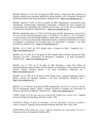 BRASIL. Decreto nº 3.551, de 4 de agosto de 2000. Institui o Registro de Bens Culturais de
Natureza Imaterial que constituem patrimônio cultural brasileiro, cria o Programa Nacional do
Patrimônio Imaterial e dá outras providências. Disponível em: < https://www.planalto.gov.br >.
BRASIL. Decreto nº 4.887, de 20 de novembro de 2003. Regulamenta o procedimento para
identificação, reconhecimento, delimitação, demarcação e titulação das terras ocupadas pro
remanescentes das comunidades dos quilombos de que trata o art. 68 do Ato das Disposições
Constitucionais Transitórias. Disponível em: < https://www.planalto.gov.br >.
BRASIL. Medida Provisória nº 2.186-16, de 23 de agosto de 2001. Regulamenta o inciso II do §
1º e o § 4º do art. 225 da Constituição, os arts. 1º, 8º, alínea “j”, 10, alínea “c”, 15 e 16, alíneas 3
e 4 da Convenção sobre Diversidade Biológica, dispõe sobre o acesso ao patrimônio genético, a
proteção e o acesso ao conhecimento tradicional associado, a repartição de benefícios e o acesso
à tecnologia e transferência de tecnologia para sua conservação e utilização, e dá outras
providências. Disponível em: < https://www.planalto.gov.br >.
BRASIL. Lei nº 6.001, de 1973. Dispõe sobre o Estatuto do Índio. Disponível em: <
https://www.planalto.gov.br >.
BRASIL. Lei nº 6.938, de 31 de agosto de 1981. Dispõe sobre a Política Nacional do Meio
Ambiente, seus fins e mecanismos de formulação e ampliação, e dá outras providências.
Disponível em: < https://www.planalto.gov.br >.
BRASIL. Lei nº 7.347, de 24 de julho de 1985. Disciplina a Ação Civil Pública de
responsabilidade por danos causados ao meio ambiente, ao consumidor, a bens e direitos de valor
artístico, estético, histórico, turístico e dá outras providências. Disponível em: <
https://www.planalto.gov.br >.
BRASIL. Lei nº 9.795, de 27 de abril de 1999. Dispõe sobre a educação ambiental, institui a
política nacional de educação ambiental e dá outras providências. Disponível em: <
https://www.planalto.gov.br >.
BRASIL. Lei nº 9.985, de 18 de julho de 2000. Regulamenta o art. 225, § 1º, incisos I, II, III e
VII da Constituição Federal, institui o Sistema Nacional de Unidades de Conservação da
Natureza e dá outras providências. Disponível em: < https://www.planalto.gov.br >.
CAPRA, Fritjof. A teia da vida: uma nova compreensão científica dos sistemas vivos. Tradução
de Newton Roberval Eichemberg. São Paulo: Cultrix, 1995.
CASTELLS, Manuel. O poder da identidade. A era da informação: economia, sociedade e
cultura. Volume II. Tradução: Klauss Brandini Gerhardt. São Paulo: Paz e Terra, 2001.
CARVALHO, Carlos Gomes de. O que é Direito Ambiental. Dos Descaminhos da Casa à
Harmonia da Nave. Florianópolis: Habitus, 2003.
 