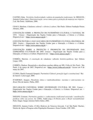 CASTRO, Edna. Território, biodiversidade e saberes de populações tradicionais. In: DIEGUES,
Antonio Carlos (org.). Etnoconservação: novos rumos para a proteção da natureza nos trópicos.
2 ed. São Paulo: Anablume, 2000.
CHAUI, Marilena. Cidadania cultural: o direito à cultura. São Paulo: Editora Fundação Perseu
Abramo, 2006.
CONVENÇÃO SOBRE A PROTEÇÃO DO PATRIMÔNIO CULTURAL E NATURAL DE
1972. Unesco - Organização das Nações Unidas para a Educação, a Ciência e a Cultura.
Disponível em: < https://www.unesco.org.br >.
CONVENÇÃO PARA A SALVAGUARDA DO PATRIMÔNIO CULTURAL IMATERIAL DE
2003. Unesco - Organização das Nações Unidas para a Educação, a Ciência e a Cultura.
Disponível em: < https://www.unesco.org.br >.
CONVENÇÃO SOBRE A PROTEÇÃO E PROMOÇÃO DA DIVERSIDADE DAS
EXPRESSÕES CULTURAIS DE 2005. Unesco - Organização das Nações Unidas para a
Educação, a Ciência e a Cultura. Disponível em: < https://www.unesco.org.br >.
CORRÊA, Darcísio. A construção da cidadania: reflexões histórico-políticas. Ijuí: Editora
Unijuí, 1999.
CORRÊA, Hudson. Desnutrição e alcoolismo assolam aldeias em MS. Folha de São Paulo, São
Paulo, 4 de março de 2007. Disponível em: <https://www1.folha.uol.com.br> Acesso em 9 de
março de 2007.
CUNHA, Danilo Fontenele Sampaio. Patrimônio Cultural: proteção legal e constitucional. Rio
de Janeiro: Letra Legal, 2004.
D’ADESKY, Jacques. Pluralismo étnico e multiculturalismo: racismos e anti-racismos no
Brasil. Rio de Janeiro: Pallas, 2005.
DECLARAÇÃO UNIVERSAL SOBRE DIVERSIDADE CULTURAL DE 2001. Unesco -
Organização das Nações Unidas para a Educação, a Ciência e a Cultura. Disponível em: <
https://www.unesco.org.br >.
DERANI, Cristiane. Patrimônio genético e conhecimento tradicional associado: considerações
jurídicas sobre seu acesso. In: LIMA, André (org.). O Direito para o Brasil socioambiental.
Porto Alegre: Sergio Antonio Fabris Editor, 2002.
DIEGUES, Antonio Carlos. O Mito Moderno da Natureza Intocada. 3 ed. São Paulo: Hucitec,
Núcleo de Apoio à Pesquisa sobre Populações Humanas e Áreas Úmidas, USP, 2001.
 