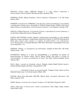 DIEGUES, Antonio Carlos. ARRUDA, Rinaldo S. V. (org.). Saberes tradicionais e
biodiversidade no Brasil. Brasília: Ministério do Meio Ambiente, 2001.
FERREIRA FILHO, Manuel Gonçalves. Direitos Humanos Fundamentais. 5 ed. São Paulo:
Saraiva, 2002.
FERREIRA, Leila da Costa. FERREIRA, Lúcia da Costa. Limites ecossistêmicos: novos dilemas
e desafios para o Estado e para a Sociedade. In: HOGAN, Daniel Joseph. VIEIRA, Paulo Freire
(orgs). Dilemas socioambientais e desenvolvimento sustentável. 2 ed. Campinas: Unicamp, 1995.
FREITAS, Vladimir Passos de. A Constituição Federal e a efetividade das normas ambientais. 3
ed. São Paulo: Editora Revista dos Tribunais, 2005.
GARCIA DOS SANTOS, Laymert. Quando o conhecimento tecnocientífico se torna predação
hight-tech: recursos genéticos e conhecimento tradicional no Brasil. In: SANTOS, Boaventura de
Sousa (org.). Semear outras soluções: os caminhos da biodiversidade e dos conhecimentos
rivais. Rio de Janeiro: Civilização Brasileira, 2005 (Série Reinventar a emancipação social: para
novos manifestos, v. 4).
GIDDENS, Anthony. As conseqüências da modernidade. Tradução de Raul Fiker. São Paulo:
Editora Unesp, 1991.
GUIMARÃES, Roberto P. A ética da sustentabilidade e a formulação de política de
desenvolvimento. In VIANA, Gilney. SILVA, Marina. DINIZ, Nilo (orgs.). O desafio da
sustentabilidade: um debate socioambiental no Brasil. São Paulo: Editora Fundação Perseu
Abramo, 2001.
HALL, Stuart. A questão da identidade cultural. Tradução Andréa Borghi Moreira Jacinto e
Simone Miziana Fragella. São Paulo: Unicamp/IFCH, 1995.
____________. A Identidade Cultural na pós-modernidade. Tradução Tomaz Tadeu da Silva,
Guaracira Lopes Louro. 7.ed. Rio de Janeiro: DP&A, 2003.
HELENE, Maria Elisa Marcondes. BICUDO, Marcelo Briza. Sociedades Sustentáveis. São
Paulo: Scipione, 1994
KUHN, Thomas. A estrutura das revoluções científicas. 8 ed. São Paulo: Perspectiva, 2003.
LIMA, André (org.). O Direito para o Brasil socioambiental. Porto Alegre: Sergio Antonio
Fabris Editor, 2002.
 