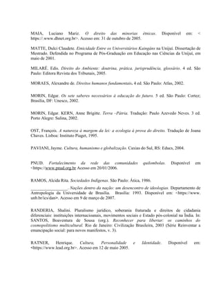 MAIA, Luciano Mariz. O direito das minorias étnicas. Disponível em: <
https://.www.dhnet.org.br>. Acesso em: 31 de outubro de 2005.
MATTE, Dulci Claudete. Etnicidade Entre os Universitários Kaingáns na Unijuí. Dissertação de
Mestrado. Defendida no Programa de Pós-Graduação em Educação nas Ciências da Unijuí, em
maio de 2001.
MILARÉ. Edis. Direito do Ambiente: doutrina, prática, jurisprudência, glossário. 4 ed. São
Paulo: Editora Revista dos Tribunais, 2005.
MORAES, Alexandre de. Direitos humanos fundamentais. 4 ed. São Paulo: Atlas, 2002.
MORIN, Edgar. Os sete saberes necessários à educação do futuro. 5 ed. São Paulo: Cortez;
Brasília, DF: Unesco, 2002.
MORIN, Edgar. KERN, Anne Brigitte. Terra –Pátria. Tradução: Paulo Azevedo Neves. 3 ed.
Porto Alegre: Sulina, 2002.
OST, François. A natureza à margem da lei: a ecologia à prova do direito. Tradução de Joana
Chaves. Lisboa: Instituto Piaget, 1995.
PAVIANI, Jayme. Cultura, humanismo e globalização. Caxias do Sul, RS: Educs, 2004.
PNUD. Fortalecimento da rede das comunidades quilombolas. Disponível em
<https://www.pnud.org.br Acesso em 20/01/2006.
RAMOS, Alcida Rita. Sociedades Indígenas. São Paulo: Ática, 1986.
_________________. Nações dentro da nação: um desencontro de ideologias. Departamento de
Antropologia da Universidade de Brasília. Brasília: 1993. Disponível em: <https://www.
unb.br/ics/dan>. Acesso em 9 de março de 2007.
RANDERIA, Shalini. Pluralismo jurídico, soberania fraturada e direitos de cidadania
diferenciais: instituições internacioanais, movimentos sociais e Estado pós-colonial na Índia. In:
SANTOS, Boaventura de Sousa (org.). Reconhecer para libertar: os caminhos do
cosmopolitismo multicultural. Rio de Janeiro: Civilização Brasileira, 2003 (Série Reinventar a
emancipação social: para novos manifestos, v. 3).
RATNER, Henrique. Cultura, Personalidade e Identidade. Disponível em:
<https://www.lead.org.br>. Acesso em 12 de maio 2005.
 