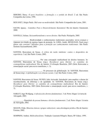 RIBEIRO, Darcy. O povo brasileiro: a formação e o sentido do Brasil. 2 ed. São Paulo:
Companhia das Letras, 1996.
ROUANET, Sérgio Paulo. Mal-estar na modernidade. São Paulo: Companhia das Letras, 2001.
SACHS, Ignacy. Caminhos Para o Desenvolvimento Sustentável. Rio de Janeiro: Garamond,
2000.
SANTILLI, Juliana. Socioambientalismo e novos direitos. São Paulo: Peirópolis, 2005.
________________. Biodiversidade e conhecimentos tradicionais associados: novos avanços e
impasses na criação de regimes legais de proteção. In: LIMA, André. BENSUSAN, Nurit (org.)
Quem cala consente? Subsídios para a proteção aos conhecimentos tradicionais. São Paulo:
Instituto Socioambiental, 2003.
SANTOS, Boaventura de Sousa. A crítica da razão indolente: contra o desperdício da
experiência. 5 ed. São Paulo: Cortez, 2005.
___________________________. Por uma concepção multicultural de direitos humanos. In:
SANTOS, Boaventura de Sousa (org.). Reconhecer para libertar: os caminhos do
cosmopolitismo multicultural. Rio de Janeiro: Civilização Brasileira, 2003 (Série Reinventar a
emancipação social: para novos manifestos, v. 3).
______________________________. Os processos da globalização. In: SANTOS, Boaventura
de Sousa (org.). A globalização e as ciências sociais. 2 ed. São Paulo: Cortez, 2002.
SANTOS, Boaventura de Sousa. NUNES, João Arriscado. Introdução: para ampliar o cânone do
reconhecimento, da diferença e da igualdade. In: SANTOS, Boaventura de Sousa (org.).
Reconhecer para libertar: os caminhos do cosmopolitismo multicultural. Rio de Janeiro:
Civilização Brasileira, 2003 (Série Reinventar a emancipação social: para novos manifestos, v.
3).
SARLET, Ingo Wolfgang. A eficácia dos direitos fundamentais. 3 ed. Porto Alegre: Livraria do
Advogado, 2003.
__________. Dignidade da pessoa humana e direitos fundamentais. 2 ed. Porto Alegre: Livraria
do Advogado, 2002.
SEGUIN, Elida. Minorias étnicas e grupos vulneráveis: uma abordagem jurídica. Rio de Janeiro:
Forense, 2002.
SEMPRINI, Andrea. Multiculturalismo. Tradução: Laureano Pelegrin. Bauru, SP: Edusc, 1999.
 