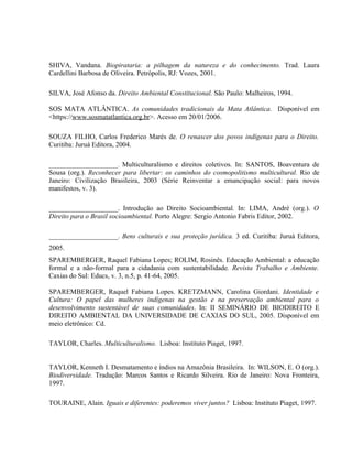 SHIVA, Vandana. Biopirataria: a pilhagem da natureza e do conhecimento. Trad. Laura
Cardellini Barbosa de Oliveira. Petrópolis, RJ: Vozes, 2001.
SILVA, José Afonso da. Direito Ambiental Constitucional. São Paulo: Malheiros, 1994.
SOS MATA ATLÂNTICA. As comunidades tradicionais da Mata Atlântica. Disponível em
<https://www.sosmatatlantica.org.br>. Acesso em 20/01/2006.
SOUZA FILHO, Carlos Frederico Marés de. O renascer dos povos indígenas para o Direito.
Curitiba: Juruá Editora, 2004.
________________________. Multiculturalismo e direitos coletivos. In: SANTOS, Boaventura de
Sousa (org.). Reconhecer para libertar: os caminhos do cosmopolitismo multicultural. Rio de
Janeiro: Civilização Brasileira, 2003 (Série Reinventar a emancipação social: para novos
manifestos, v. 3).
____________________. Introdução ao Direito Socioambiental. In: LIMA, André (org.). O
Direito para o Brasil socioambiental. Porto Alegre: Sergio Antonio Fabris Editor, 2002.
____________________. Bens culturais e sua proteção jurídica. 3 ed. Curitiba: Juruá Editora,
2005.
SPAREMBERGER, Raquel Fabiana Lopes; ROLIM, Rosinês. Educação Ambiental: a educação
formal e a não-formal para a cidadania com sustentabilidade. Revista Trabalho e Ambiente.
Caxias do Sul: Educs, v. 3, n.5, p. 41-64, 2005.
SPAREMBERGER, Raquel Fabiana Lopes. KRETZMANN, Carolina Giordani. Identidade e
Cultura: O papel das mulheres indígenas na gestão e na preservação ambiental para o
desenvolvimento sustentável de suas comunidades. In: II SEMINÁRIO DE BIODIREITO E
DIREITO AMBIENTAL DA UNIVERSIDADE DE CAXIAS DO SUL, 2005. Disponível em
meio eletrônico: Cd.
TAYLOR, Charles. Multiculturalismo. Lisboa: Instituto Piaget, 1997.
TAYLOR, Kenneth I. Desmatamento e índios na Amazônia Brasileira. In: WILSON, E. O (org.).
Biodiversidade. Tradução: Marcos Santos e Ricardo Silveira. Rio de Janeiro: Nova Fronteira,
1997.
TOURAINE, Alain. Iguais e diferentes: poderemos viver juntos? Lisboa: Instituto Piaget, 1997.
 