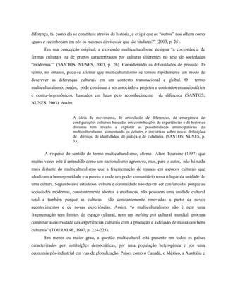diferença, tal como ela se constituiu através da história, e exigir que os “outros” nos olhem como
iguais e reconheçam em nós os mesmos direitos de que são titulares?” (2003, p. 25).
Em sua concepção original, a expressão multiculturalismo designa “a coexistência de
formas culturais ou de grupos caracterizados por culturas diferentes no seio de sociedades
“modernas”” (SANTOS; NUNES, 2003, p. 26). Considerando as dificuldades de precisão do
termo, no entanto, pode-se afirmar que multiculturalismo se tornou rapidamente um modo de
descrever as diferenças culturais em um contexto transnacional e global. O termo
multiculturalismo, porém, pode continuar a ser associado a projetos e conteúdos emancipatórios
e contra-hegemônicos, baseados em lutas pelo reconhecimento da diferença (SANTOS;
NUNES, 2003). Assim,
A idéia de movimento, de articulação de diferenças, de emergência de
configurações culturais baseadas em contribuições de experiências e de histórias
distintas tem levado a explorar as possibilidades emancipatórias do
multiculturalismo, alimentando os debates e iniciativas sobre novas definições
de direitos, de identidades, de justiça e de cidadania. (SANTOS; NUNES, p.
33).
A respeito do sentido do termo multiculturalismo, afirma Alain Touraine (1997) que
muitas vezes este é entendido como um nacionalismo agressivo, mas, para o autor, não há nada
mais distante do multiculturalismo que a fragmentação do mundo em espaços culturais que
idealizam a homogeneidade e a pureza e onde um poder comunitário toma o lugar da unidade de
uma cultura. Segundo este estudioso, cultura e comunidade não devem ser confundidas porque as
sociedades modernas, constantemente abertas a mudanças, não possuem uma unidade cultural
total e também porque as culturas são constantemente renovadas a partir de novos
acontecimentos e de novas experiências. Assim, “o multiculturalismo não é nem uma
fragmentação sem limites do espaço cultural, nem um melting pot cultural mundial: procura
combinar a diversidade das experiências culturais com a produção e a difusão de massa dos bens
culturais” (TOURAINE, 1997, p. 224-225).
Em menor ou maior grau, a questão multicultural está presente em todos os países
caracterizados por instituições democráticas, por uma população heterogênea e por uma
economia pós-industrial em vias de globalização. Países como o Canadá, o México, a Austrália e
 